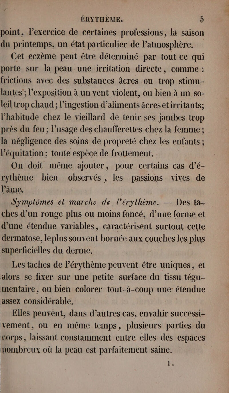 point, l'exercice de certaines professions, la saison du printemps, un état particulier de l'atmosphère. Cet eczème peut être déterminé par tout ce qui porte sur la peau une irritation directe, comme : frictions avec des substances âcres ou trop stimu- lantes'; l’exposition à un vent violent, ou bien à un s0- leïl trop chaud ; l’ingestion d’aliments âcresetirritants; l'habitude chez le vieillard de tenir ses jambes trop près du feu ; l’usage des chaufferettes chez la femme ; la négligence des soins de propreté chez les enfants ; l'équitation ; toute espèce de frottement, On doit même ajouter, pour certains cas d’é- rythème bien observés , les passions vives de Fâme, S'ympiômes et marche de lérythème. — Des ta- ches d’un rouge plus ou moins foncé, d’une forme et d’une étendue variables, caractérisent surtout cette dermatose, leplus souvent bornée aux couches les plus superficielles du derme. Les taches de l’érythème peuvent être uniques, et alors se fixer sur une petite surface du tissu tégu- mentaire, ou bien colorer tout-à-coup une: étendue assez considérable, Elles peuvent, dans d’autres cas, envahir successi- vement, où en même temps, plusieurs parties du corps, laissant constamment entre elles des espaces nombreux où la peau est parfaitement saine. 1.