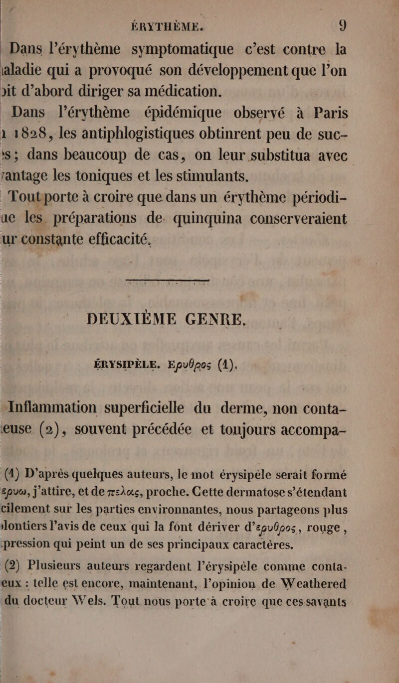 Dans l’érythème symptomatique c’est contre la aladie qui a provoqué son développement que l’on dit d’abord diriger sa médication. Dans l’érythème épidémique observé à Paris \ 1828, les antiphlogistiques obtinrent peu de suc- ss ; dans beaucoup de cas, on leur substitua avec rantage les toniques et les stimulants. Toutporte à croire que dans un érythème périodi- ue les préparations de. quinquina conserveraient ur constante efficacité. | DEUXIÈME GENRE. ÉRYSIPÈLE. Epv6pos (1). Inflammation superficielle du derme, non conta- euse (2), souvent précédée et toujours accompa- (4) D’après quelques auteurs, le mot érysipele serait formé £pvu, j’attire, et de x=l«s, proche. Cette dermatose s'étendant cilement sur les parties environnantes, nous partageons plus lontiers l’avis de ceux qui la font dériver d’epubpos, rouge, pression qui peint un de ses principaux caractères. (2) Plusieurs auteurs regardent l’érysipèle comme conta- eux : telle est encore, maintenant, l’opinion de Weathered du docteur Wels. Tout nous porte à croire que cessavants