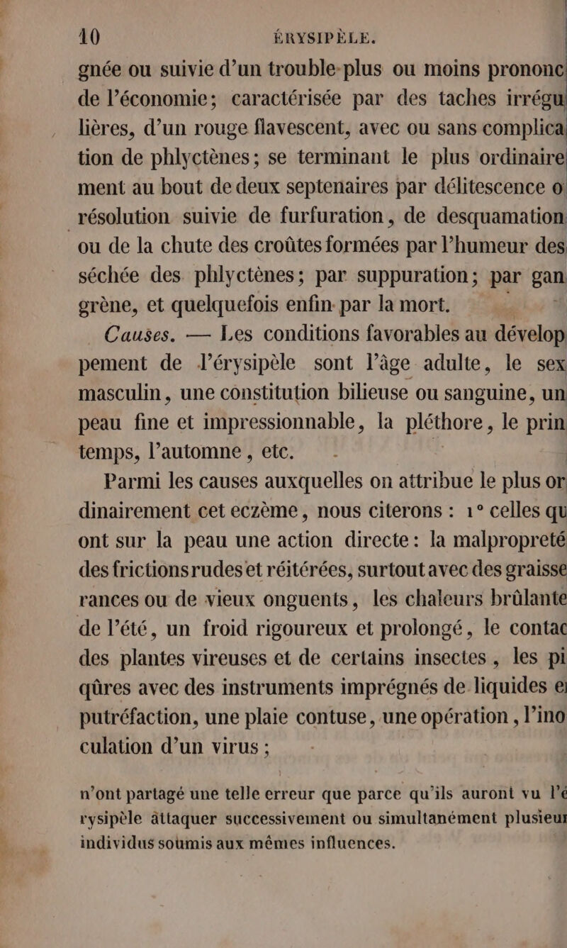 gnée ou suivie d’un trouble-plus où moins prononc de l’économie; caractérisée par des taches irrégul lières, d’un rouge flavescent, avec ou sans complicai tion de phlyctènes ; se terminant le plus ordinaire ment au bout de deux septenaires par délitescence o: | ou de la chute des croûtes formées par l’humeur des séchée des phlyctènes; par suppuration ; par ga grène, et quelquefois enfin: par la mort. Causes. — Les conditions favorables au dévelop pement de lérysipèle sont l’âge adulte, le sex masculin, une constitution bilieuse ou sanguine, un peau fine et impressionnable, la pléthore, le prin temps, l'automne , etc. | Parmi les causes auxquelles on attribue le plus or dinairement cet eczème, nous citerons : 1° celles qu ont sur la peau une action directe: la malpropreté des frictionsrudes et réitérées, surtout avec des graisse rances ou de vieux onguents, les chaleurs brûlante des plantes vireuses et de certains insectes, les pi qûres avec des instruments imprégnés de liquides e putréfaction, une plaie contuse, une opération , l’ino culation d’un virus ; n’ont partagé une telle erreur que parce qu’ils auront vu l’é rysipèle äâttaquer successivement ou simultanément plusieut individus soumis aux mêmes influences.