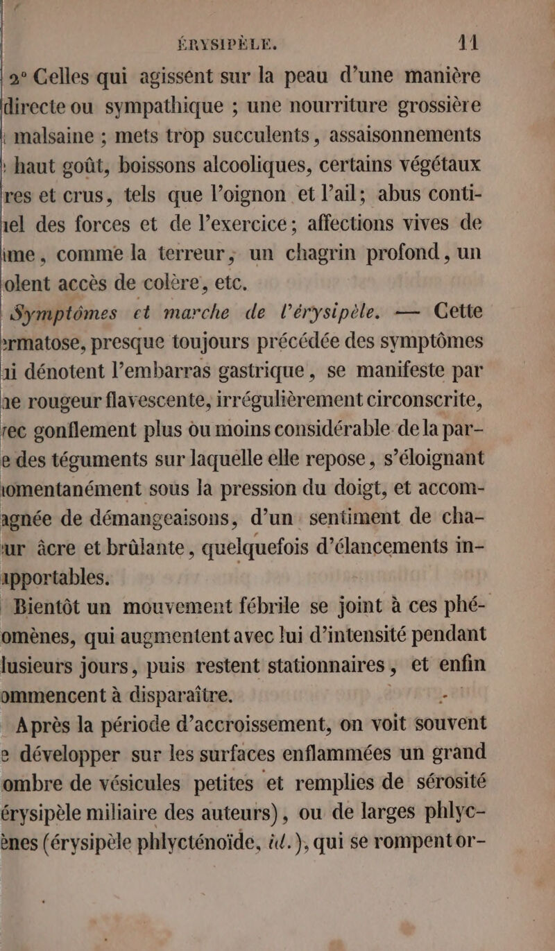 2e Celles qui agissent sur la peau d’une manière directe ou sympathique ; une nourriture grossière timalsaine ; mets trop succulents, assaisonnements haut goût, boissons alcooliques, certains végétaux res et crus, tels que l’oignon et l'ail; abus conti- il des forces et de l’exercice; affections vives de ime, comme la terreur; un chagrin profond, un olent accès de colère, etc. Symptômes et marche de l’érysipèle. — Gette xrmatose, presque toujours précédée des symptômes ai dénotent l'embarras gastrique, se manifeste par ae rougeur flavescente, irrégulièrement circonscrite, tec gonflement plus ou moins considérable de la par- e des téguments sur laquelle elle repose, s’éloignant omentanément sous la pression du doigt, et accom- agnée de démangeaisons, d’un sentiment de cha- ur âcre et brûlante, quelquefois d’élancements in- apportables. | * Bientôt un mouvement fébrile se joint à ces phé- omènes, qui augmentent avec lui d’intensité pendant lusieurs jours, puis restent stationnaires ; et enfin ommencent à disparaître. - Après la période d’accroissement, on voit souvent e développer sur les surfaces enflammées un grand ombre de vésicules petites et remplies de sérosité érysipèle miliaire des auteurs), ou de larges phlyc- ènes (érysipèle phlycténoïde, id. ), qui se rompentor-