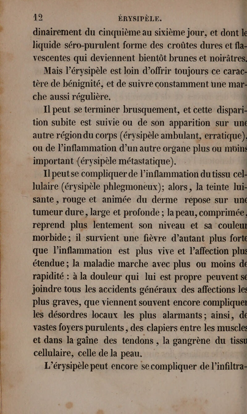 dinairement du cinquième au sixième jour, et dont le liquide séro-purulent forme des croûtes dures et fla vescentes qui deviennent bientôt brunes et noirâtres. Mais l’érysipèle est loin d’offrir toujours ce carac: tère de bénignité, et de suivre constamment une mar: che aussi régulière. | Il peut se terminer brusquement, et cette dispari= tion subite est suivie ou de son apparition sur unté autre région du corps (érysipèle ambulant, erratique). ou de l’inflammation d’un autre organe plus ou moins important (érysipèle métastatique). Il peutse compliquer de l’inflammation du tissu cel: lulaire (érysipèle phlegmoneux); alors, la teinte lui sante , rouge et animée du derme repose sur uné tumeur dure, large et profonde ; la peau, comprimée: reprend plus lentement son niveau et sa couleut morbide ; il survient une fièvre d’autant plus forts que l’inflammation est plus vive et l'affection plus étendue ; la maladie marche avec plus ou moins de rapidité : à la douleur qui lui est propre peuvent s€ joindre tous les accidents généraux des affections les plus graves, que viennent souvent encore compliquel les désordres locaux les plus alarmants; ainsi, de vastes foyers purulents, des clapiers entre les muscle: et dans la gaîne des tendons , la gangrène du tisst ere celle de la peau. L’érysipèle peut encore se compliquer de l’infiltra=