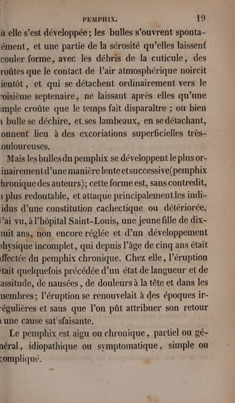 ù elle s’est développée; les bulles s’ouvrent sponta- ément, et une partie de la sérosité qu’elles laissent couler forme, avec les débris de la cuticule, des roûtes que le contact de l'air atmosphérique noircit ientôt, et qui se détachent ordinairement vers le oisième septenaire, ne laissant après elles qu’une imple croûte que le temps fait disparaître ; ou bien \ bulle se déchire, et.ses lambeaux, en se détachant, onnent lieu à des excoriations superficielles très- ouloureuses. Mais les bulles du Las A se développent le plus or- inairement d’une manière lente etsuccessive(pemphix hronique des auteurs); cette forme est, sans contredit, 1 plus redoutable, et attaque principalementles indi- idus d’une constitution cachectique ou détériorée, Pai vu, à l'hôpital Saint-Louis, une jeune fille de dix- uit ans, non encore réglée et d’un développement hysique incomplet, qui depuis l’âge de cinq ans était ffectée du pemphix chronique. Chez elle, l’éruption tait quelquefois précédée d’un état de langueur et de assitude, de nausées , de douleurs à la tête et dans les nembres ; l’éruption se renouvelait à des époques ir- ‘égulières et sans que l’on pût attribuer son retour Lune cause sat'sfaisante. | Le pemphix est aigu ou chronique, partiel ou gé- néral, idiopathique ou symptomatique, simple ou compliqué.