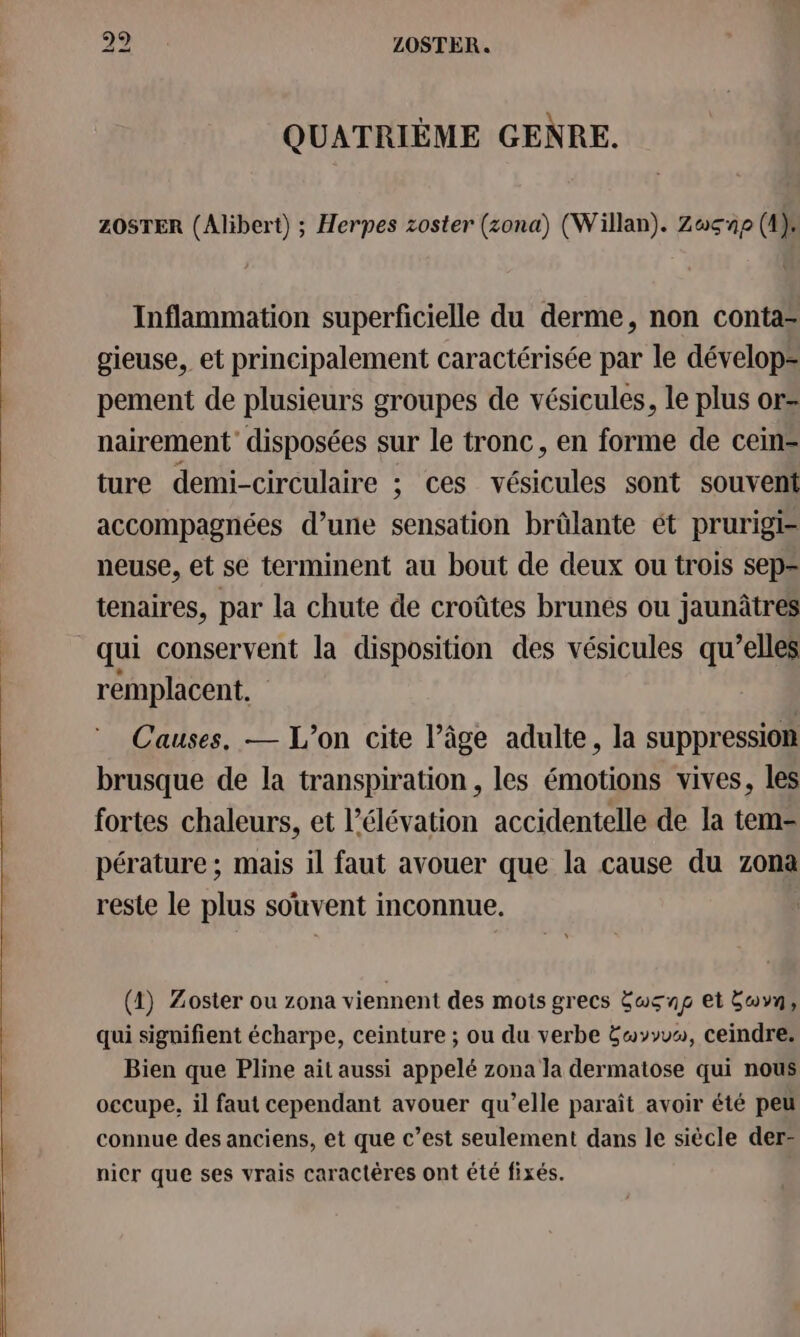 (oO) 19 LOSTER.. QUATRIÈME GENRE. ZOSTER (Alibert) ; Herpes zoster (zona) (Willan). Zusnp (4 Inflammation superficielle du derme, non conta= gieuse, et principalement caractérisée par le dévelop= pement de plusieurs groupes de vésicules, le plus or= nairement disposées sur le tronc, en forme de cein- ture demi-circulaire ; ces vésicules sont souvent accompagnées d’une sensation brûlante ét prurigi- neuse, et se terminent au bout de deux ou trois sep= tenaires, par la chute de croûtes brunes ou jaunâtres qui conservent la disposition des vésicules qu’elles remplacent. Causes, — L’on cite l’âge adulte, la suppression brusque de la transpiration , les émotions vives, les fortes chaleurs, et l'élévation accidentelle de la tem- pérature ; mais il faut avouer que la cause du zona reste le plus souvent inconnue. | (4) Zoster ou zona viennent des mots grecs Éwsng et buvn, qui signifient écharpe, ceinture ; ou du verbe Ewyyuw, ceindre. Bien que Pline ait aussi appelé zona la dermatose qui nous occupe, il faut cependant avouer qu’elle paraît avoir été peu connue des anciens, et que c’est seulement dans le siècle der- nicr que ses vrais caractères ont été fixés.