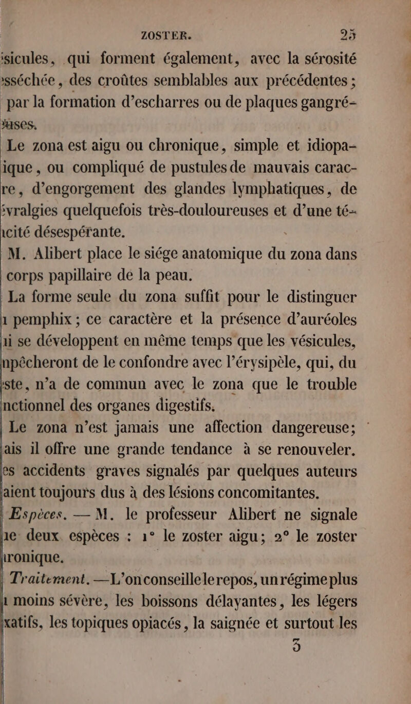 isicules, qui forment également, avec la sérosité »sséchée, des croûtes semblables aux précédentes ; “par la formation d’escharres ou de plaques gangré- ses, Le zona est aigu ou chronique, simple et idiopa- ique , ou compliqué de pustules de mauvais carac- re, d’engorgement des glandes lymphatiques, de ivralgies quelquefois très-douloureuses et d’une té- icité désespérante. M. Alibert place le siége anatomique du zona dans corps papillaire de la peau. La forme seule du zona suffit pour le distinguer 1 pemphix ; ce caractère et la présence d’auréoles ii se développent en même temps que les vésicules, npêcheront de le confondre avec l’érysipèle, qui, du ste, n’a de commun avec le zona que le trouble nctionnel des organes digestifs. |