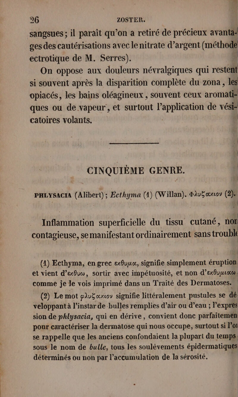 sangsues ; il paraît qu’on a retiré de précieux avantäs ges des cautérisations avec le nitrate d’argent ( ns ectrotique de M. Serres). On oppose aux douleurs névralgiques qui restent si souvent après la disparition complète du zona , les opiacés, les bains oléagineux , souvent ceux aromati® ques ou de vapeur , et surtout l’application de vési® catoires volants. CINQUIÈME GENRE. PHLYSACIA (Alibert); Ecthyma (1) (Willan). #luëœxrov (2): Inflammation superficielle du tissu cutané, non contagieuse, se manifestant or dinairement sans trou | (1) Ecthyma, en grec exôvuu, signifie simplement éruption et vient d’exôvo, sortir avec impétuosité, et non d’exbuuræc comme je le vois imprimé dans un Traité des Dermatoses. | (2) Le mot pluëœxwv signifie littéralement pustules se dé veloppant à l'instar de bulles remplies d’air ou d’eau ; l'expres sion de phlysacia, qui en dérive, convient donc parfaitemen pour caractériser la dermatose qui nous occupe, surtout si lol se rappelle que les anciens confondaient la plupart du temps, sous le nom de bulle, tous les soulèvements épidermatiques déterminés ou non par l'accumulation de la sérosité.
