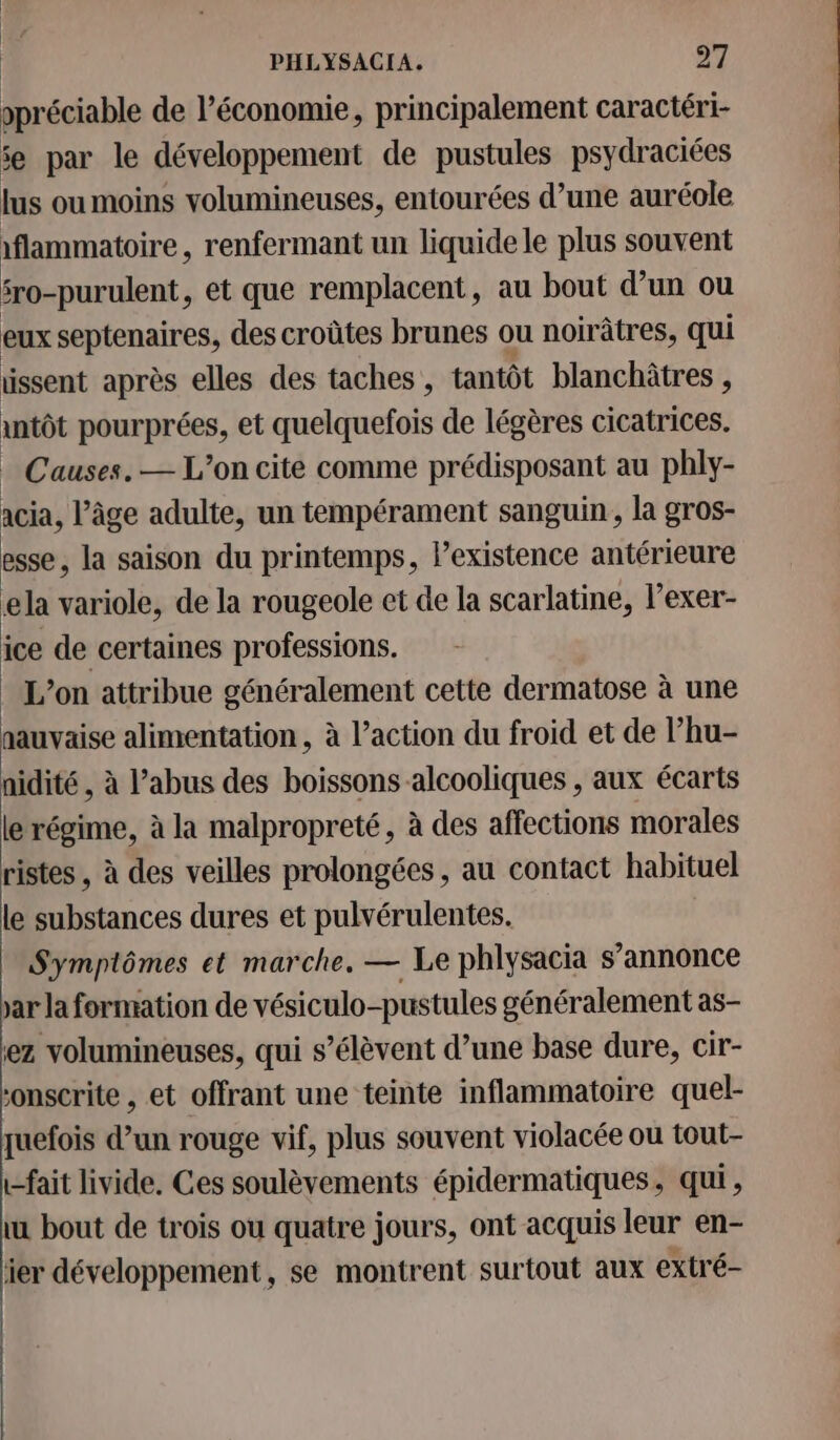 ppréciable de l’économie, principalement caractéri- se par le développement de pustules psydraciées lus ou moins volumineuses, entourées d’une auréole 1flammatoire, renfermant un liquide le plus souvent fro-purulent, et que remplacent, au bout d’un ou eux septenaires, des croûtes brunes ou noirâtres, qui issent après elles des taches , tantôt blanchètres } intôt pourprées, et quelquefois de légères cicatrices. . Causes. — L'on cite comme prédisposant au phly- acia, l’âge adulte, un tempérament sanguin, la gros- esse, la saison du printemps, lexistence antérieure ela variole, de la rougeole et de la scarlatine, l’exer- ice de certaines professions. L’on attribue généralement cette dermatose à une aauvaise alimentation, à l’action du froid et de l’hu- nidité , à l’abus des boissons alcooliques , aux écarts le régime, à la malpropreté, à des affections morales ristes , à des veilles prolongées, au contact habituel le substances dures et pulvérulentes. Symptômes et marche. — Le phlysacia s’annonce ar la formation de vésiculo-pustules généralement as- ez volumineuses, qui s’élèvent d’une base dure, cir- onscrite , et offrant une teinte inflammatoire quel- quefois d’un rouge vif, plus souvent violacée ou tout- t-fait livide. Ces soulèvements épidermatiques, qui, ui bout de trois où quatre jours, ont acquis leur en- er développement, se montrent surtout aux extré-