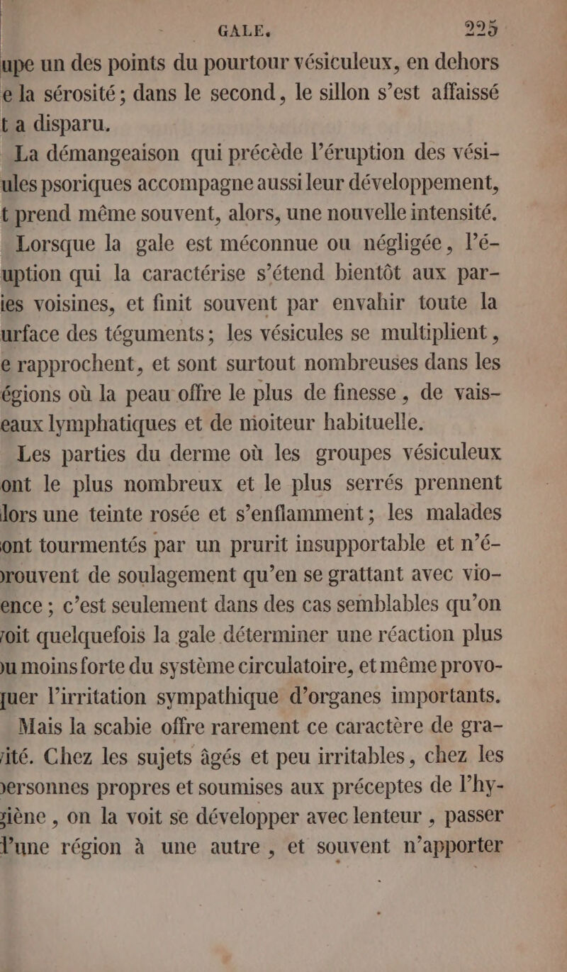 _ GALE. 225$ upe un des points du pourtour vésiculeux, en dehors e la sérosité ; dans le second, le sillon s’est affaissé ta disparu. La démangeaison qui précède l’éruption des vési- ules psoriques accompagne aussi leur développement, t prend même souvent, alors, une nouvelle intensité. Lorsque la gale est méconnue ou négligée, Pé- uption qui la caractérise s’étend bientôt aux par- es voisines, et finit souvent par envahir toute la urface des téguments; les vésicules se multiplient , e rapprochent, et sont surtout nombreuses dans les égions où la peau offre le plus de finesse, de vais- eaux lymphatiques et de mioiteur habituelle. Les parties du derme où les groupes vésiculeux ont le plus nombreux et le plus serrés prennent lors une teinte rosée et s’enflamment ; les malades ont tourmentés par un prurit insupportable et n’é- rouvent de soulagement qu’en se grattant avec vio- ence ; c’est seulement dans des cas semblables qu’on joit quelquefois la gale déterminer une réaction plus ju moins forte du système circulatoire, et même provo- quer l’'irritation sympathique d’organes importants. Mais la scabie offre rarement ce caractère de gra- ité. Chez les sujets âgés et peu irritables, chez les ersonnes propres et soumises aux préceptes de l’hy- siène , on la voit se développer avec lenteur , passer une région à une autre , et souvent n’apporter