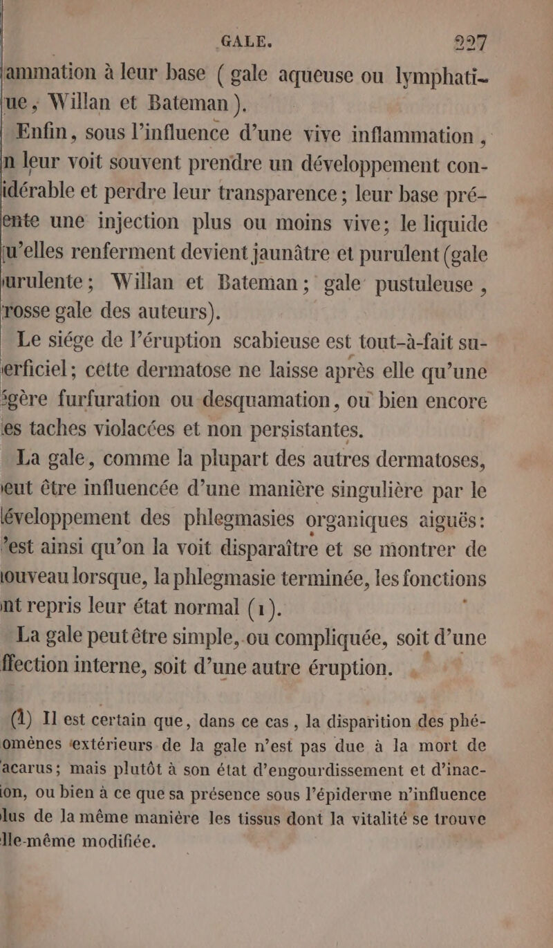 lammation à leur base ( gale aqueuse ou lymphati- ue; Willan et Bateman ). Enfin, sous l'influence d’une vive inflammation , n leur voit souvent prendre un développement con- idérable et perdre leur transparence ; leur base pré- ente une injection plus ou moins vive; le liquide u’elles renferment devient jaunâtre et purulent (gale urulente ; Willan et Bateman; gale pustuleuse , rosse gale des auteurs). Le siége de l’éruption scabieuse est tout-à-fait su- erficiel ; cette dermatose ne laisse après elle qu’une gère furfuration ou desquamation , ou bien encore ‘es taches violacées et non persistantes. La gale, comme la plupart des autres dermatoses, eut être influencée d’une manière singulière par le éveloppement des phlegmasies organiques aiguës : *est ainsi qu’on la voit disparaître et se montrer de ouveau lorsque, la phlegmasie terminée, les fonctions nt repris leur état normal (1). La gale peut être simple, .ou compliquée, soit d’une ffection interne, soit d’une autre éruption. () Il est certain que, dans ce cas, la disparition des phé- omènes ‘extérieurs. de la gale n’est pas due à la mort de acarus; mais plutôt à son état d’engourdissement et d’inac- on, ou bien à ce que sa présence sous l’épiderme n’influence lus de la même manière les tissus dont la vitalité se trouve Jle-même modifiée.