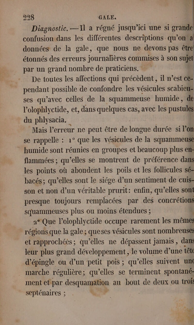 Diagnostic. —11l à régné jusqu’ici une si grande confusion dans les différentes descriptions qu’on a données de la gale, que nous ne devons pas être étonnés des erreurs journalières commises à son sujet par un grand nombre de praticiens. De toutes les affections qui précèdent , il n’est ce= pendant possible de confondre les vésicules scabieus ses qu’avec celles de la squammeuse humide, de l’olophlyctide, et, dans quelques cas, avec les pustulés du phlysacia. Mais l'erreur ne peut être de longue durée si l’on se rappelle : 1° que les vésicules de la squammeuse humide sont réunies en groupes et beaucoup plus em flammées ; qu’elles se montrent de préférence dans les points où abondent les poils et les follicules sés bacés; qu’elles sont le siége d’un sentiment de cuis son et non d’un véritable prurit: enfin, qu’elles sont presque toujours remplacées par des concrétions squammeuses plus ou moins étendues ; | 2° Que l’olophlyctide occupe rarement les mêmes régions que la gale ; queses vésicules sont nombreuses et rapprochéés; qu’elles ne dépassent jamais , dans leur plus grand développement , le volume d’une tête d’épingle ou d’un petit pois ; qu’elles suivent unt marche régulière; qu’elles se terminent spontané: ment et par desquamation au bout de deux ou trok septénaires ;