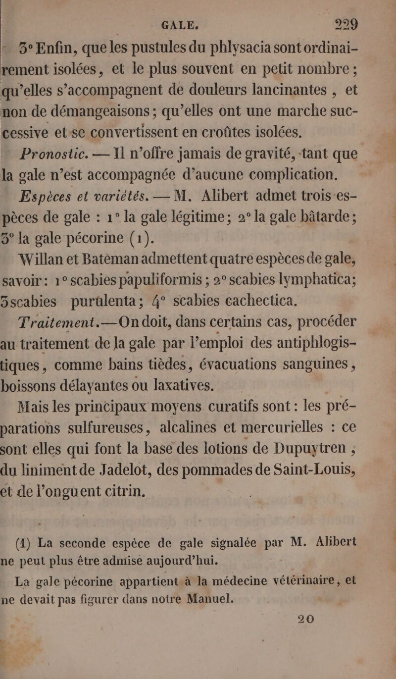 + 5° Enfin, que les pustules du phlysacia sont ordinai- rement isolées, et le plus souvent en petit nombre qu’elles s’accompagnent de douleurs lancinantes , et non de démangeaisons ; qu’elles ont une marche suc- cessive et-se convertissent en croûtes isolées. * Pronostic. — 11 n’offre jamais de gravité, tant que la gale n’est accompagnée d’aucune complication. Espèces et variétés. — M. Alibert admet trois-es- pèces de gale : 1° la gale légitime; 2° la gale bâtarde ; 5° la gale pécorine (1). Willan et Batéman admettent quatre espèces de gale, savoir: 1° scabies papuliformis ; 2° scabies lymphatica; Sscabies purülenta; 4° scabies cachectica. Traitement.—On doit, dans certains cas, procéder au traitement de Ja gale par l'emploi des antiphlogis- tiques, comme bains tièdes, évacuations sanguines , boissons délayantes ou laxatives. Mais les principaux moyens curatifs sont : les pré- parations sulfureuses, alcalines et mercurielles : ce sont elles qui font la base des lotions de Dupuytren ; du liniment de Jadelot, des pommades de Saint-Louis, et de l’onguent citrin, (4) La seconde espèce de gale signalée par M. Albert ne peut plus être admise aujourd’hui. La gale pécorine appartient à la médecine vétérinaire, et pe devait pas figurer dans notre Manuel. 20 né tt