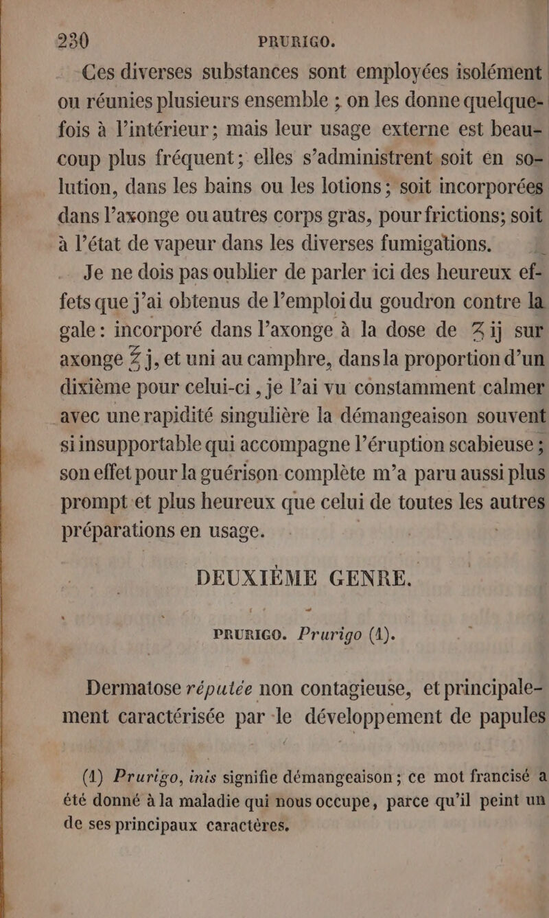 Ces diverses substances sont employées isolément ou réunies plusieurs ensemble ; on les donne quelque fois à l’intérieur ; mais leur usage externe est beau= coup plus fréquent; elles s’administrent.soït en so= lution, dans les bains ou les lotions ; soit mcorporées dans l’axonge ou autres corps gras, pour frictions; soit à l’état de vapeur dans les diverses fumigations. È Je ne dois pas oublier de parler ici des heureux ef= fets que j’ai obtenus de l’emploi du goudron contre l&amp; gale : incorporé dans l’axonge à la dose de 2 ij sur axonge Z j, et uni au camphre, dansla proportion d’un: dixième pour celui-ci , je l’ai vu constamment calmer avec une rapidité singulière la démangeaison souvent siinsupportable qui accompagne l’éruption scabieuse ; son effet pour la guérison complète n’a paru aussi plus prompt:et plus heureux que celui de toutes les autres préparations en usage. DEUXIÈME GENRE. PRURIGO. Prurigo (1). Dermatose réputée non contagieuse, et principale ment caractérisée par le développement de papules (1) Prurigo, inis signifie démangeaison ; ce mot francisé à été donné à la maladie qui nous occupe, parce qu’il peint un de ses principaux caractères.
