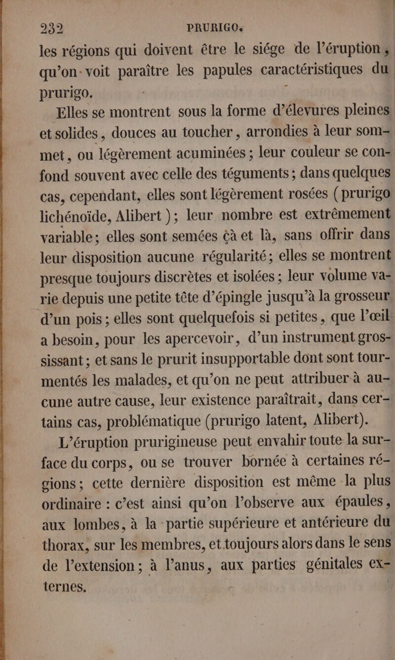 les régions qui doivent être le siége de Péruption | qu’on: voit paraître les papules caractérise du prurigo. Elles se montrent sous la forme d’élevures pleines et solides, douces au toucher, arrondies à leur som- met, ou légèrement acuminées ; leur couleur se cons fond souvent avec celle des téguments ; dans quelques cas, cependant, elles sont légèrement rosées ( prurigo lichénoïde, Alibert ); leur nombre est extrêmement variable; elles sont semées çà et là, sans offrir dans leur disposition aucune régularité; elles se montrent presque toujours discrètes et isolées ; leur volume va- rie depuis une petite tête d’épingle jusqu’à la grosseur d’un pois ; elles sont quelquefois si petites , que l’œil a besoin, pour les apercevoir, d’un instrument gros- sissant ; et sans le prurit insupportable dont sont tour- mentés les malades, et qu’on ne peut attribuer à au- cune autre cause, leur existence paraîtrait, dans cer- tains cas, problématique (prurigo latent, Alibert). L’éruption prurigineuse peut envahir toute la sur= face du corps, ou se trouver bornée à certaines ré- gions; cette dernière disposition est même la plus ordinaire : c’est ainsi qu’on l’observe aux épaules , aux lombes, à la partie supérieure et antérieure du thorax, sur les membres, ettoujours alors dans le sens de l'extension ; à l’anus, aux parties génitales ex= ternes. |