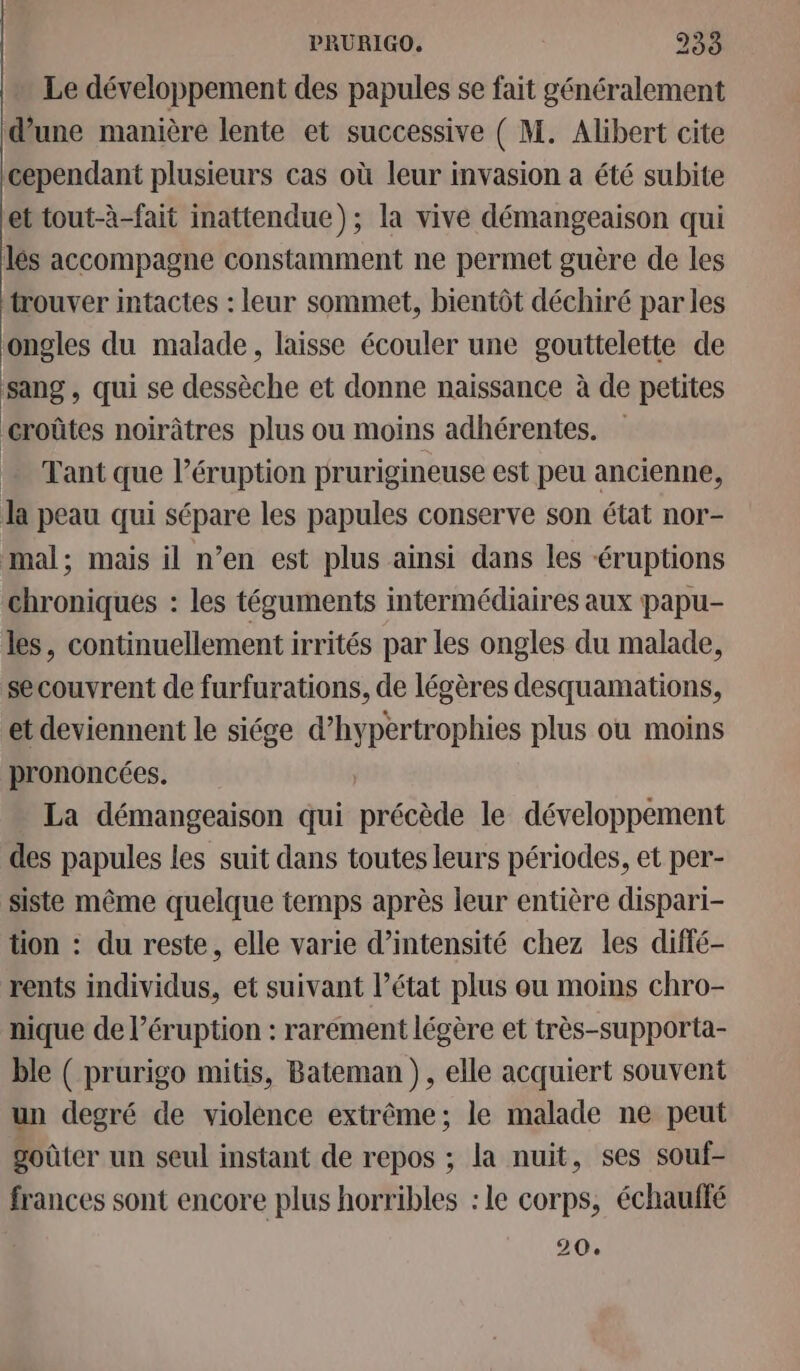 Le développement des papules se fait généralement d’une manière lente et successive ( M. Alibert cite cependant plusieurs cas où leur invasion a été subite et tout-à-fait inattendue); la vive démangeaison qui lés accompagne constamment ne permet guère de les trouver intactes : leur sommet, bientôt déchiré par les ongles du malade, laisse écouler une gouttelette de sang , qui se dessèche et donne naissance à de petites croûtes noirâtres plus ou moins adhérentes. … Tant que l’éruption prurigineuse est peu ancienne, la peau qui sépare les papules conserve son état nor- mal; mais il n’en est plus ainsi dans les éruptions chroniques : les téguments intermédiaires aux papu- les, continuellement irrités par les ongles du malade, secouvrent de furfurations, de légères desquamations, et deviennent le siége d’hypertrophies plus ou moins prononcées. La démangeaison qui précède le développement des papules les suit dans toutes leurs périodes, et per- Siste même quelque temps après leur entière dispari- tion : du reste, elle varie d’intensité chez les diffé- rents individus, et suivant l’état plus ou moins chro- nique de l’éruption : rarement légère et très-supporta- ble ( prurigo mitis, Bateman ), elle acquiert souvent un degré de violence extrême; le malade ne peut goûter un seul instant de repos ; la nuit, ses souf- frances sont encore plus horribles : le corps, échaufté 20.