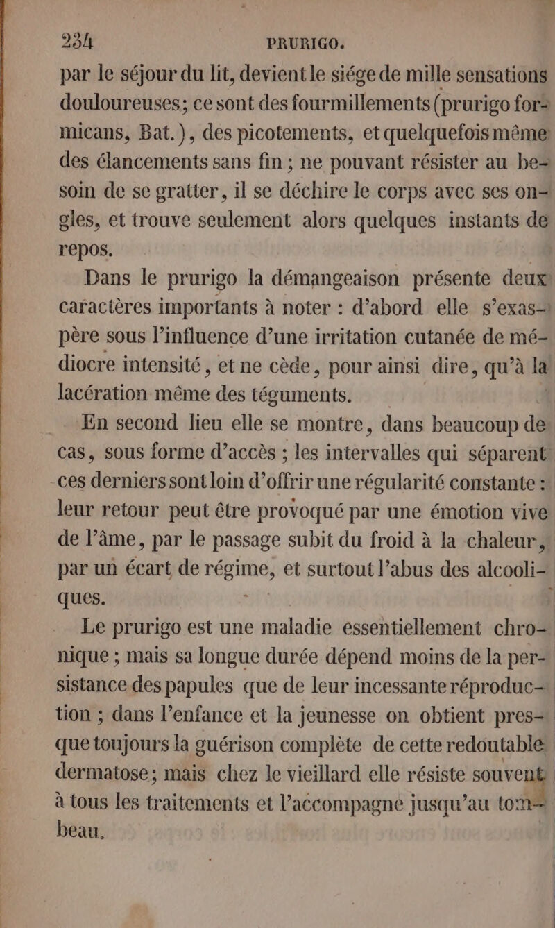 par le séjour du lit, devient le siége de mille sensations douloureuses; ce sont des fourmillements (prurigo for micans, Bat.), des picotements, et quelquefoismême des élancements sans fin ; ne pouvant résister au be soin de se gratter, il se déchire le corps avec ses on= gles, et trouve seulement alors quelques instants de repos. R Dans le prurigo la démangeaison présente deux: caractères importants à noter : d’abord elle s’exas père sous l’influence d’une irritation cutanée de mé- diocre intensité , et ne cède, pour ainsi dire, qu’à 14 lacération même des técuments. En second lieu elle se montre, dans beaucoup de cas, sous forme d’accès ; les intervalles qui séparent: leur retour peut être provoqué par une émotion vive de l’âme, par le passage subit du froid à la chaleur, par un écart de des et surtout l’abus des alcooli- ques. ] Le prurigo est une maladie essentiellement chro= nique ; mais sa longue durée dépend moins de la per sistance des papules que de leur incessante réproduc= tion ; dans l’enfance et la jeunesse on obtient pres. que toujours la guérison complète de cette redoutable: dermatose; mais chez le vieillard elle résiste a S à tous les traitements et l'accompagne jusqu’au to: | beau.