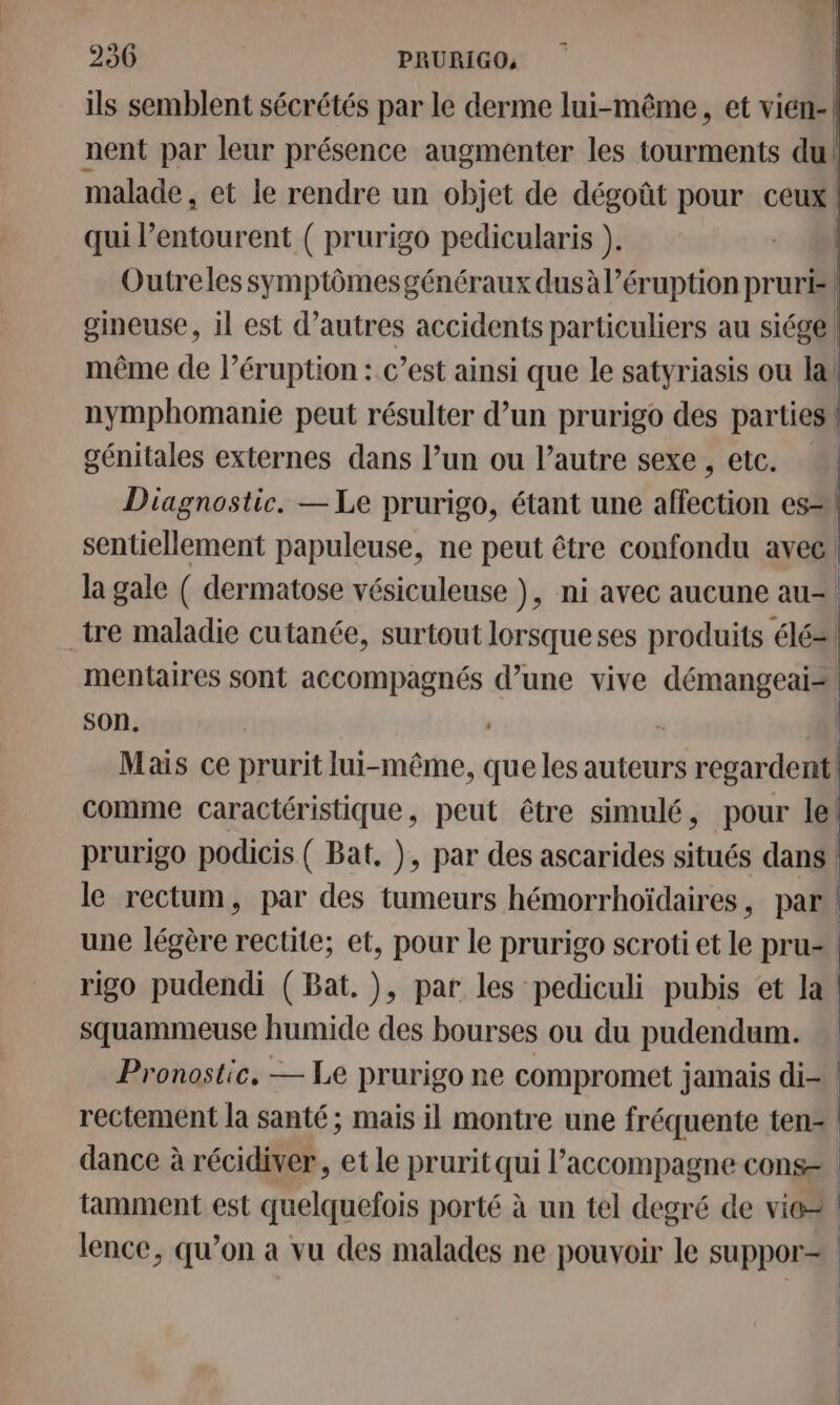 ils semblent sécrétés par le derme lui-même, et vien-| nent par leur présence augmenter les tourments du! malade , et le rendre un objet de dégoût pour ceux qui l'entourent ( prurigo pedicularis ). Outreles symptômesgénéraux dusà éruption prurk gineuse, il est d’autres accidents particuliers au siégel même de léruption : c’est ainsi que le satyriasis ou la! nymphomanie peut résulter d’un prurigo des parties \ génitales externes dans l’un ou l’autre sexe , etc. | Diagnostic. — Le prurigo, étant une scan es sentiellement papuleuse, ne peut être confondu avec! la gale ( dermatose vésiculeuse ), ni avec aucune au-! tre maladie cutanée, surtout lorsque ses produits élé2! mentaires sont accompagnés d’une vive démangeai2! son. - | Mais ce prurit lui-même, que les auteurs regardent! comme caractéristique, peut être simulé, pour le! prurigo podicis ( Bat. ), par des ascarides situés dans ! le rectum, par des tumeurs hémorrhoïdaires, par | une légère rectite; et, pour le prurigo scroti et le pru= rigo pudendi (Bat. ), par les pediculi pubis et la! squammeuse humide des bourses ou du pudendum. Pronostic. — Le prurigo ne compromet jamais di- rectement la santé ; mais il montre une fréquente tens | dance à récidiver, et le prurit qui l'accompagne cons tamment est quelquefois porté à un tel degré de vie lence, qu’on a vu des malades ne pouvoir le suppor=