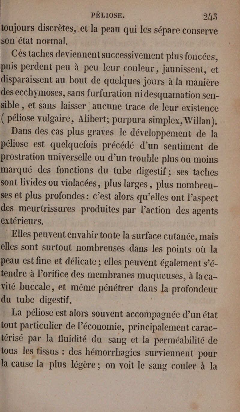 toujours discrètes, et la peau qui les sépare conserve son état normal. … Cés taches deviennent successivement plus foncées, puis perdent peu à peu leur couleur, jaunissent, et disparaissent au bout de quelques jours à la manière des ecchymoses, sans furfuration ni desquamation sen- sible , et sans laisser ‘aucune trace de leur existence ( Pince vulgaire, Alibert: purpura simplex, Willan). Dans des cas plus graves le développement de la péliose est quelquefois précédé d’un sentiment de prostration universelle ou d’un trouble plus ou moins marqué des fonctions du tube digestif ; ses taches sont livides ou violacées, plus larges, plus nombreu- ses et plus profondes: c’est alors qu’elles ont l'aspect des meurtrissures produites par l’action des agents extérieurs. . Elles peuvent envahir tonte la surface cutanée, mais elles sont surtout nombreuses dans les points où la peau est fine et délicate ; elles peuvent également s’6- tendre à l’orifice des membranes muqueuses, à la ca- vité buccale, et même pénétrer pe la profondeur du tube dipéstif La péliose est alors souvent accompagnée d’un état tout particulier de l’économie, principalement carac- térisé par la fluidité du sang et la perméabilité de tous les tissus : des hémorrhagies surviennent pour la cause la plus légère; on voit le sang couler à la