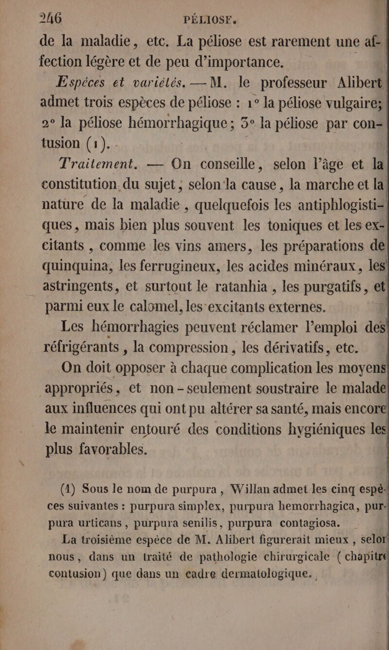 de la maladie, etc. La péliose est rarement une af-! fection lécère et de peu d’importance. | Espéces et variélés. — M. le professeur Alibert admet trois espèces de péliose : 1° la péliose vulgaires 9° la péliose hémorrhagique; 5° la péliose par con tusion (1). Traitement. — On conseille, selon l’âge et la, constitution. du sujet, selon la cause , la marche et la, nature de la maladie , quelquefois les antiphlogisti= ques, mais bien plus souvent les toniques et les ex* citants , comme les vins amers, les préparations del quinquina, les ferrugineux, les acides minéraux, les astringents, et surtout le ratanhia , les purgatifs , etl parmi eux le calomel, les’excitants externes. | Les hémorrhagies peuvent réclamer lemploi des! réfrigérants , la compression, les dérivatifs, etc. On doit opposer à chaque complication les moyens | appropriés Wet non - seulement soustraire le malade plus favorables. (4) Sous le nom de purpura , Willan admet les cinq espél ces suivantes : purpura simplex, purpura hemorrhagica, pur: pura urticans , purpura senilis, purpura contagiosa. | La troisiéme espèce de M. Alibert figurerait mieux , selor! nous, dans un traité de pathologie chirurgicale ( chapitre contusion) que dans un cadre dermatologique. |
