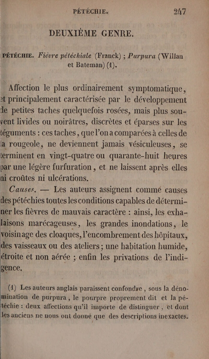 DEUXIÈME GENRE. PÉTÉCHIE. Fièvre pétéchiale (Franck) ; Purpura (Willan et Bateman) (1). Affection le plus ordinairement symptomatique , 2 principalement caractérisée par le développement de petites taches quelquefois rosées, mais plus sou- vent livides ou noirâtres, discrètes et éparses sur les téguments : ces taches, que l’on a comparées à celles de a rougeole, ne deviennent jamais vésiculeuses, se terminent en vingt-quatre ou quarante-huit heures par une légère furfuration , et ne laissent après elles ni croûtes ni ulcérations. Causes. — Les auteurs assignent commé causes des pétéchies toutes les conditions capables de détermi- ner les fièvres de mauvais caractère : ainsi, les exha- laisons marécageuses, les grandes inondations, le voisinage des cloaques, l'encombrement des hôpitaux, es vaisseaux ou des ateliers ; une habitation humide, étroite et non aérée ; enfin les privations de l’indi- ence. (1) Les auteurs anglais paraissent confondre , sous la déno- mination de purpura , le pourpre proprement dit et la pé- téchie : deux affections qu’il importe de distinguer , et dont les anciens ne nous ont donné que des descriptions inexactes.