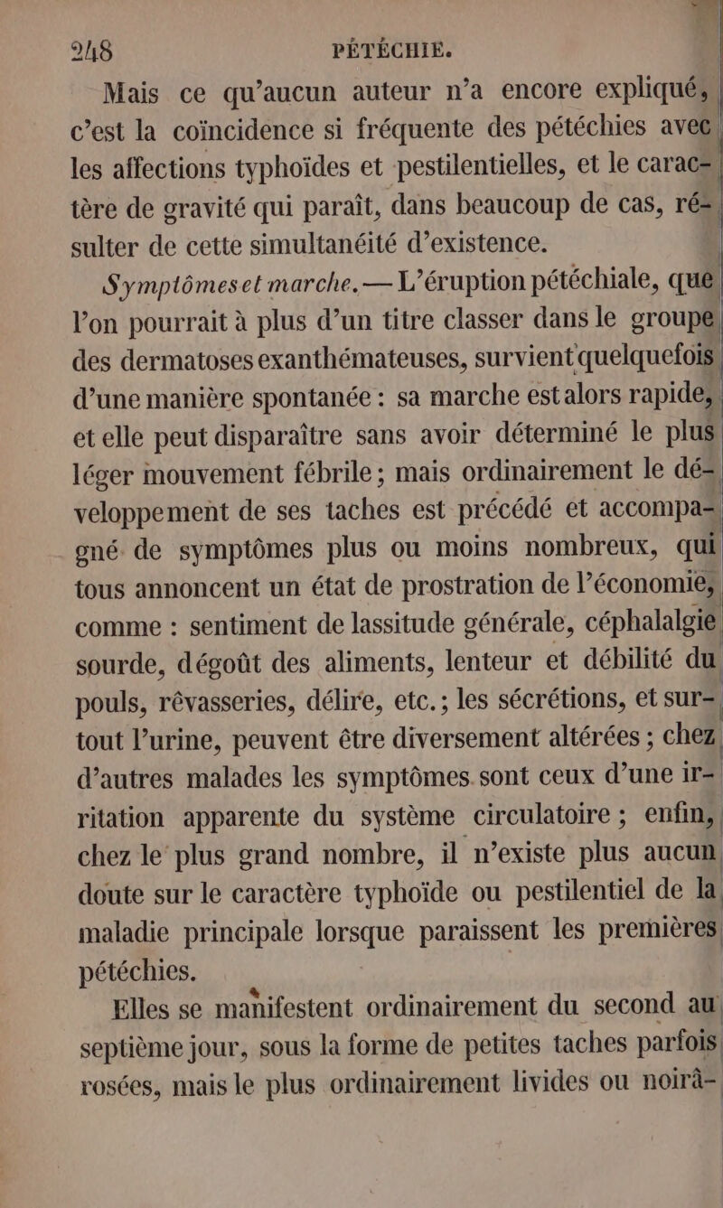 Mais ce qu'aucun auteur n’a encore expliqués c’est la coïncidence si fréquente des pétéchies aveci les affections typhoïdes et pestilentielles, et le caracs, tère de gravité qui paraît, dans beaucoup de cas, ré” sulter de cette simultanéité d'existence. | Symplômeset marche, — L’éruption pétéchiale, qué. | l'on pourrait à plus d’un titre classer dans le groupé) des dermatoses exanthémateuses, survient quelquefois: d’une manière spontanée : sa marche estalors rapides. etelle peut disparaître sans avoir déterminé le plus lécer mouvement fébrile ; mais ordinairement le dés veloppement de ses taches est pr écédé et accompa= gné de symptômes plus ou moins nombreux, qui tous annoncent un état de prostration de l’économies comme : sentiment de lassitude générale, céphalalgié sourde, dégoût des aliments, lenteur et débilité du pouls, rêvasseries, délire, etc.; les sécrétions, et sur=, tout l’urine, peuvent être diversement altérées ; chez . 0 d’autres malades les symptômes. sont ceux d’une 1r=| ritation apparente du système circulatoire ; enfin, chez le plus grand nombre, il n’existe plus aucun, doute sur le caractère typhoïde ou pestilentiel de la maladie principale lorsque paraissent les premières pétéchies. | Elles se manifestent ordinairement du second au septième jour, sous la forme de petites taches parfois rosées, mais le plus ordinairement livides ou noirà=