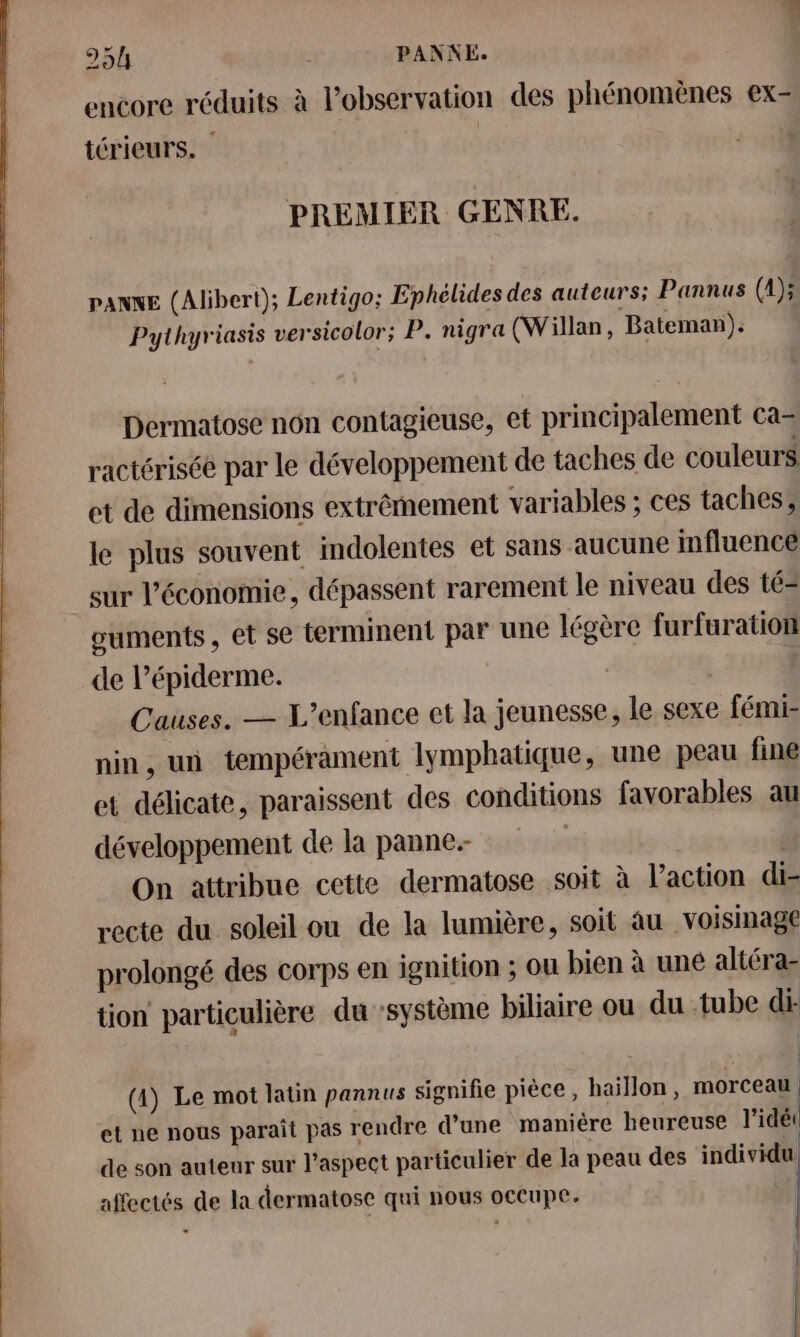 encore réduits à l’observation des phénomènes ex- térieurs. | PREMIER GENRE. PANNE (Alibert); Lentigo; Ephélides des auteurs; Pannus (1); Pythyriasis versicolor; P. nigra (Willan, Bateman). Dermatose non contagieuse, et principalement ca- ractérisée par le développement de taches de couleurs et de dimensions extrêmement variables ; ces taches, le plus souvent imdolentes et sans aucune influence sur l’économie, dépassent rarement le niveau des té= ouments, et se terminent par une légère furfuration de l’épiderme. | | Causes. — L'enfance et la jeunesse, le sexe fémi- nin, un tempérament lymphatique, une peau fine et délicate, paraissent des conditions favorables au développement de la panne. : | On attribue cette dermatose soit à l’action dis recte du soleil ou de la lumière, soit au voisinage prolongé des corps en ignition ; ou bien à une altéra- tion particulière du système biliaire ou du tube di- (4) Le mot latin pannus signifie pièce, haillon, morceau. et ne nous paraît pas rendre d’une maniére heureuse l'idéi | de son auteur sur l'aspect particulier de là peau des RU affectés de la dermatose qui nous occupe. | | |