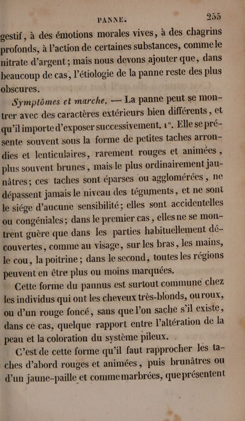 gestif, à des émotions morales vives, à des chagrins profonds, à l’action de certaines substances, comme le nitrate d'argent ; mais nous devons ajouter que, dans beaucoup de cas, l’étiologie de la panne reste des plus obscures. | Symptômes et marche. — La panne peut se mOon- trer avec des caractères extérieurs bien différents , et qu’il importe d'exposer successivement, 1°. Elle se pré- sente souvent sous la forme de petites taches arron- dies et lenticulaires, rarement rouges et animées , plus souvent brunes , mais le plus ordinairement jau- nâtres; ces taches sont éparses ou agglomérées , ne dépassent jamais le niveau des téguments, et ne SOni le siége d’aucune sensibilité ; elles sont accidentelles ou congéniales ; dans le premier cas , elles ne se mon- trent guère que dans les parties habituellement dé- couvertes, comme au visage, sur les bras, les mains, le cou, la poitrine ; dans le second, toutes les régions peuvent en être plus ou moins marquées. Cette forme du pannus est surtout commune chez les individus qui ont les cheveux très-blonds, ouroux, ou d’un rouge foncé, sans que l’on saçhe s’il existe, dans ce cas, quelque rapport entre l'altération de la peau et la coloration du système pileux. C’est de cette forme qu’il faut rapprocher les ta- ches d’abord rouges et animées, puis brunâtres ou d’un jaune-paille et comme marbrées, que présentent