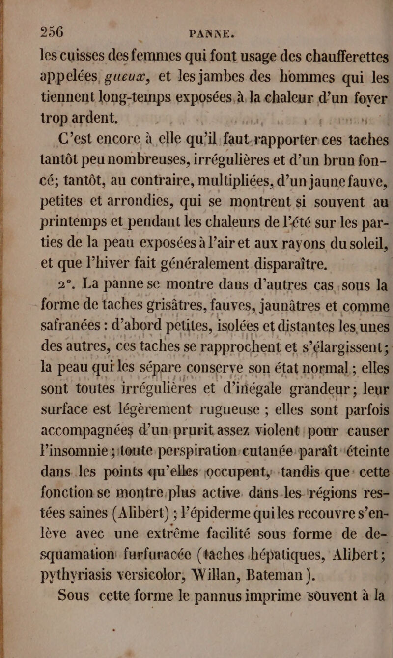 les cuisses des femmes qui font usage des chaufferettes appelées, gueux, et les jambes des hommes qui les tiennent long-temps exposées. à, la chaleur d’un foyen trop ardent. em C’est encore à elle qu’il faut. Mob ces taches tantôt peu nombreuses, irrégulières et d’un brun fon- cé; tantôt, au contraire, multipliées, d’un jaune fauve, petites et arrondies, qui se montrent si souvent au printemps et pendant les chaleurs de l'été sur les par- ties de la peau exposées à l’air et aux rayons du soleil, et que l’hiver fait généralement disparaître. 2°, La panne se montre dans d’autres cas sous la forme de taches grisâtres, fauves, jaunâtres et comme safranées : d’abord petites, isolées et distantes les unes des autres, ces taches se rapprochent et s’élargissent;: la peau qui les sépare conserve son état normal ; elles sont toutes irrégulières et d’inégale grandeur; leur surface est légèrement rugueuse ; elles sont parfois accompagnées d’un:prurit assez violent pour causer Pinsomnie ;ttoute perspiration’cutanée paraît ‘éteinte dans les points qu’elles ;vccupent, tandis que: cette fonction se montre,plus active. dans.les- régions res- tées saines (Alibert) ; Pépiderme quiles recouvre s’en- lève avec une extrême facilité sous forme de de-= squamation: furfuracée (taches hépatiques, Alibert ; pythyriasis versicolor, Willan, Bateman ). Sous cette forme le pannus imprime souvent à la