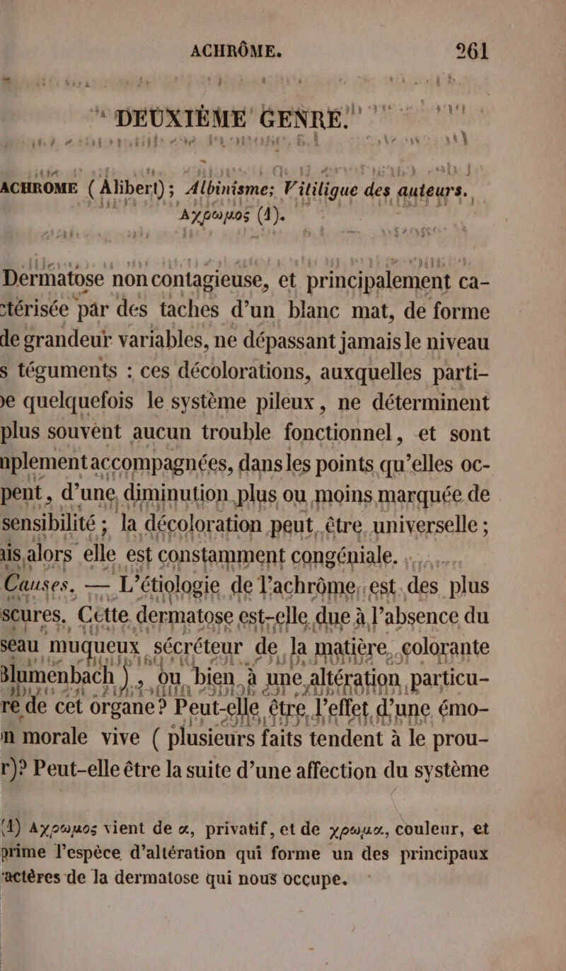 # 43 Sa à 2: 3 DEUXIÈME GENRE! # nlotishtr “40 | à ‘hf {155 Fn | À ts ES its / ACHROME (Aliber D; Albinisme: VF itiligue des auteurs. AXPOUDE (FR Dermatose non contagieuse, et principalement c ca- térisée par des taches d’un blanc mat, de forme de grandeur variables, ne dépassant jamais le niveau s téguments : ces décolorations, auxquelles parti- € quelquefois le système pileux , ne déterminent plus souvént aucun trouble fonctionnel, et sont nplement accompagnées, dansles points qu’elles oc- pent, d’une diminution plus ou moins marquée de sensibilité ; ; la décolor ation peut, être. universelle ; is alors elle est constamment congéniale. Causes. — L'étiologie de Vachrôme,. est. des plus Scures, Cutte dermatose est-elle. due à à, l'absence du seau muqueux s sécréteur de) la matière. colorante lumenbach ). 2, ou, bien. À] une. altération. particu- re de cet organe ? Peut- elle être J'effet d’une émo- ñ morale vive ( plusieurs faits tendent à le prou- r)? Peut-elle être la suite d’une affection du système (4) Axpoyos vient de «, privatif, et de yowux, couleur, et prime l’espèce d’altération qui forme un des principaux ‘actères de la dermatose qui nous occupe.