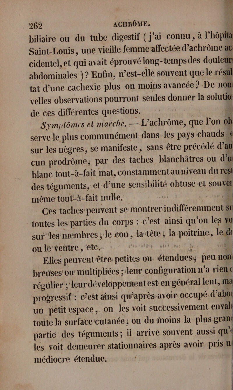 biliaire ou du tube digestif (j’ai connu, à Phôplta Saint-Louis, une vieille femme affectée d’achrôme at cidentel, et qui avait éprouvé long-temps des douleur abdominales )? Enfin, n’est-elle souvent que le résul tat d’une cachexie plus ou moins avancée ? De not velles observations pourront seules donner la solutioi de ces différentes questions. | Symplômes et marche. — L’achrôme, que l’on ob serve le plus communément dans les pays chauds 6 sur les nègres, se manifeste, sans être précédé d’au cun prodrôme; par des taches blanchâtres ou d'u blanc tout-à-fait mat, constammentauniveau du resl des téguments, et d’une sensibilité obtuse -et souvêt même tout-à-fait nulle. D - Ces taches:peuvent se montrer indifféremment st toutes les parties du corps : c’est ainsi qu’on les vo surles membres ; le cou, la‘tête ; la poitrine. leu ou le ventre , etc. SR | Elies peuventêtre petites ou. étendues; peu non! breuses'ow multipliées ; leur configuration n’a rien ( régulier ; leur développement est en général lent, ma ‘progressif : c’est ainsi qu'après: avoir. occupé .d’aboi un petit espace, on les voit successivement envab. toute la surface cutanée ; ou du moins la plus nu partié des téguments; il arrive souvent aussi qu’ les voit demeurer stationnaires après avoir pris u médiocre étendue. Il I