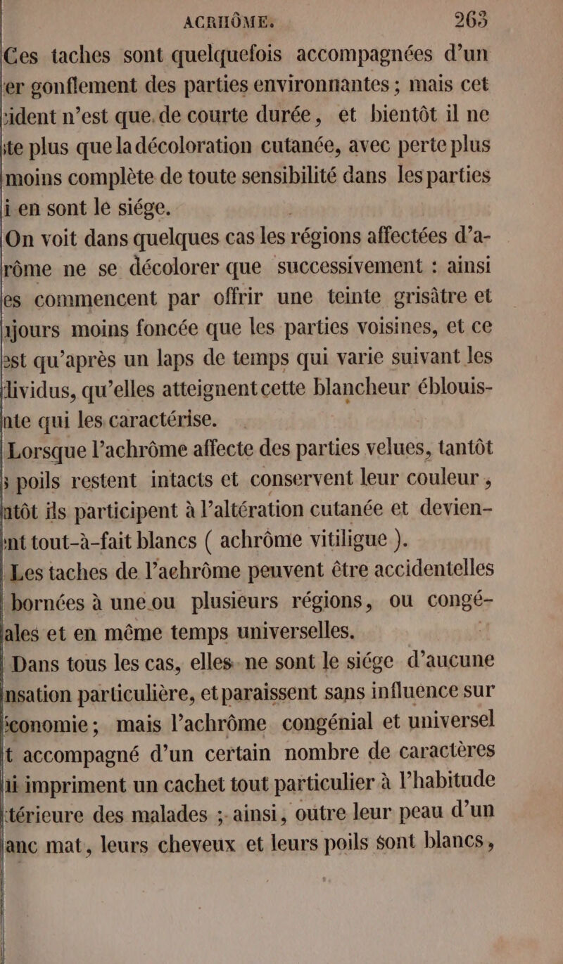 ACRHÔME. 265 Ces taches sont quelquefois accompagnées d’un er gonflement des parties environnantes ; mais cet ‘ident n’est que.de courte durée, et bientôt il ne tte plus que ladécoloration cutanée, avec perte plus moins complète de toute sensibilité dans les parties ji en sont le siége. On voit dans quelques cas les. régions affectées d’a- rôme ne se décolorer que successivement : ainsi es commencent par offrir une teinte grisâtre et tjours moins foncée que les parties voisines, et ce ast qu'après un laps de temps qui varie suivant les dividus, qu’elles atteignent cette blancheur éblouis- nte qui les caractérise. Lorsque l’achrôme affecte des parties velues, tantôt 5 poils restent intacts et conservent leur couleur , atôt ils participent à l’'altération cutanée et devien- nt tout-à-fait blancs ( achrôme vitiligue ). Les taches de l’achrôme peuvent être accidentelles bornées à une ou plusieurs régions, ou congé- ales et en même temps universelles. Dans tous les cas, elles. ne sont le siége d’aucune nsation particulière, etparaissent sans influence sur gonomie; mais l’achrôme congénial et universel t accompagné d’un certain nombre de caractères ii impriment un cachet tout particulier à l'habitude térieure des malades ;- ainsi, outre leur peau d’un anc mat, leurs cheveux et leurs poils $ont blancs,