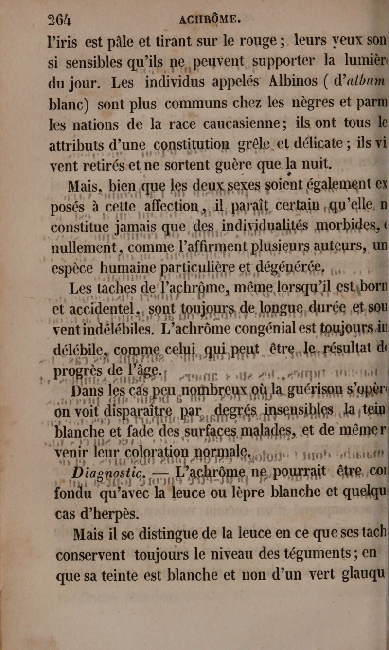 2 l'iris est pâle et tirant sur le rouge ;, leurs yeux son si sensibles qu’ils ne peuvent supporter la lumièn du jour. Les individus appelés Albinos ( d'album blanc) sont plus communs chez les nègres et parm les nations de la race caucasienne; ils ont tous Je attributs d’une constitution grêle.et délicate ; ils vi vent retirés:et ne sortent guère que la nuit. Mais, bien que | les deux, sexes soient également ex posés à à cette affection. il paraît, certain qu’elle, m constitue jamais que, des. individualités morbides, nullement , comme l’affirment plusieurs auteurs, un espèce humaine particulière et dégénérée, a: .: Vi Les taches de J'achrôme, même, (ar ’il sep vent indélébiles. L *achrôme PAR EN est toujours di délébile, comme, celui, qui peut être, le, résultat d Dans les cas PE norbreux où la guérison réo0il on voit disparaît aire par, .AegTés insensibles.. ne ein! blanche et fade des surfaces, malades, et de mêmer Diagnpstic, - 1 L’achrôme, ne. pourrait être, cOI fondu qu'avec la leuce ou lèpre blanche et quelqu cas d’herpès. Mais il se distingue de la leuce en ce queses tach conservent toujours le niveau des téguments ; en | que sa teinte est blanche et non d’un vert glauqu |