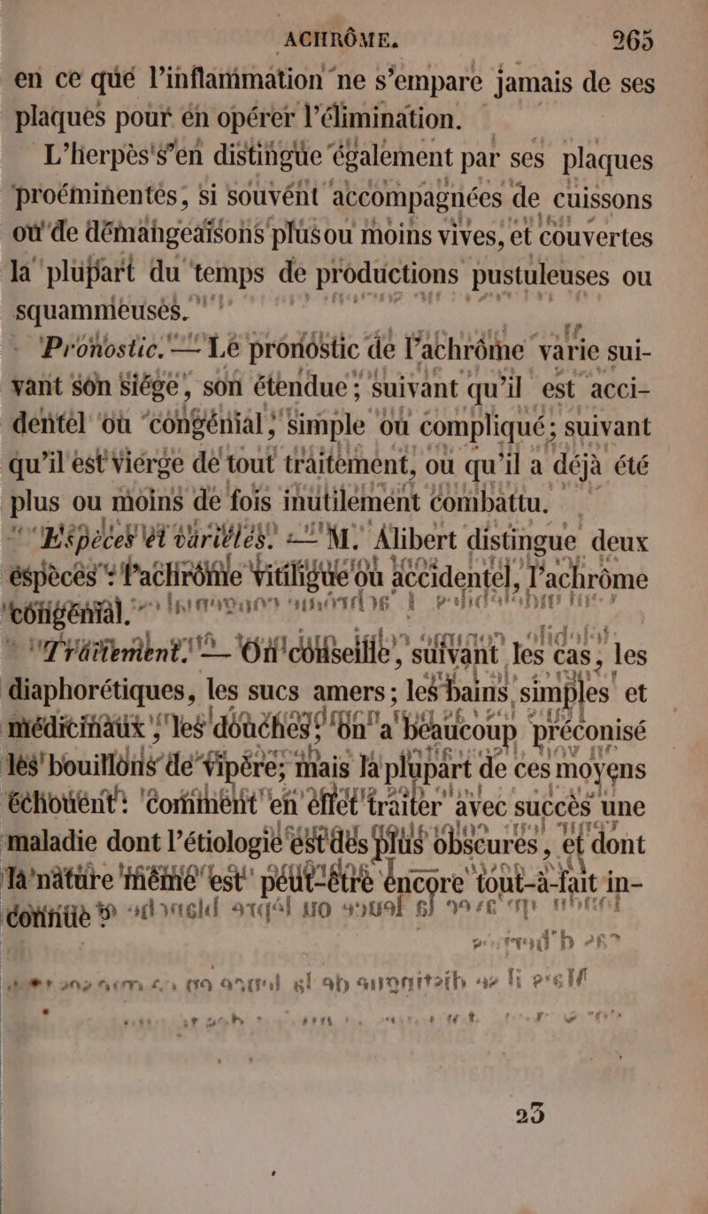 en ce qué l’inflammation ne s'empare jamais de ses plaques pouf. en opérer l'élimination. L'hierpès'$’en distingue ‘également par ses plaques ‘proéminentés; si souvént accompagnées de Cuissons _où'de démahgeaïsons plus ou moins vives, et couvertes ET plüpart du temps de productions pustuleuses ou squamnieusés. | Pronostic. 4e pronostic de l'achrôme varie sui- vant sôn Siége, son étendue ; Suivant qu il est acci- dentel ‘où “congénial à Simple où compliqué; suivant qu’il est Vicrge de tout traitement, ou qu'il a déjà été plus ou moins de fois inutilement combattu. “phépeces ét väriblés? TXL. Âlibert distingue deux “ri ÿ f'aétirôfile Ut M RE Hi PEL FETE 1 Houiis je pe Mais Hi plüpart de ces moyens Échouént: € : imént en effet! tar: avec succès une y 247 sl ICGT maladie dont} lé oo obscures , et dont T/nätüre Même est péut=être ie tout-à fut i in- ue? TRUTA IL mr uo sui 9 :£° dl nie dre gp F af er on2 mem cc: 00 ontril 6 ab auonnt2ih 42 | ? sr Dh * PET “t s tt d fo ww re