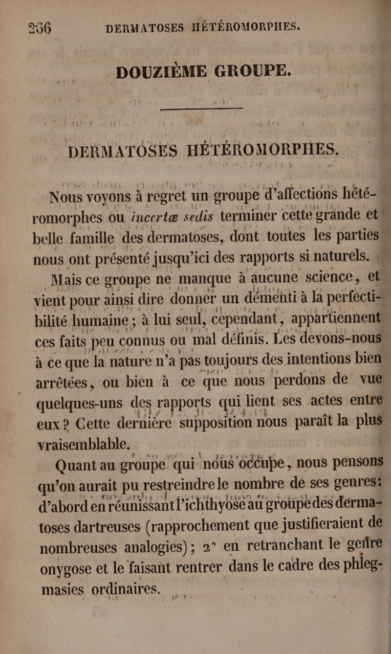 256 DERMATOSES HÉTÉROMORPHES. DOUZIÈME GROUPE. DERMATOSES HÉTÉROMORPHES. Nous voyons à regret un groupe d’affections hété- M romorphes ou incertæ sedis terminer cette grande et belle famille des dermatoses, dont toutes les parties nous ont présenté jusqu ici des rapports si naturels. » Mais ce groupe ne manque à aucune science, et vient pour ainsi dire donner un démenti à la perfecti- bilité humaine ; à lui seul, cependant, appartiennent ces faits peu connus où mal définis. Les devons-nouss à ce que la nature n’a pas toujours des intentions bien arrêtées, ou bien à ce que nous perdons de vue quelques-uns des rapports qui lient ses actes entre eux ? Cette dernière supposition nous paraît la plus vraisemblable. Quant au groupe qui ‘nous océupe, nous pensons qu’on aurait pu. restreindre le nombre de ses genrest d’abord en réunissant l’ichthyo$e au groupedes dérmas toses dartreuses (rapprochement que justifieraient de nombreuses analogies); 2° en retranchant le geñre onygose et le faisant rentrer dans le cadre des phieg- masies ordinair es.”