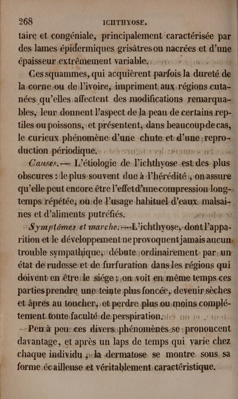 taire et congéniale, principalement caractérisée par des lames épidermiques grisàtresou nacrées et d’une épaisseur extrêmement variables, 5 +: Ces squammes, qui acquièrent parfois la diet de la.corne,ou de l’ivoire, impriment aux régions cuta- nées qu’elles affectent des modifications remarqua- bles, leur donnent l'aspect de la peau de certains rep- tiles ou poissons, et présentent; dans beaucoupde cas, le curieux phénomène d’une chute:et: d’une ;repro- duction périodique. SAULT RTE Causes, — L’étiologie de soute est is es obscures : leplus:souvent due à Fhérédité .onassure qu’elle peut encore être l’effetd’unecompression long-; temps répétée, où:de l'usage habituel d’eaux:malsai- nes et d’aliments putréfiés. Symptômes et marche:+-L'ichthyose, dodtil'appes rition.etile développementne provoquentjamais aucun trouble sympathiques: débute:;ordinairement> par,unr état de rudesse-et de furfuration. danses régions qui dôivent en êtreile :siége ;,om:voit enmême temps.ces parties prendre une-teinte plus foncée, devenir sèches et âprés au toucher, et perdre plus ou:moins coRpÉ tement. toute.faculté:de:perspiration ! -Peuà pew:ces SE ARE et après un laps de temps qui varie chez chaque individu sa dermatose se montre, sous, sa forme écailleuse et véritablement caractéristique. |