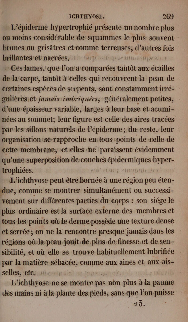 L’épiderme hypertrophié présente un nombre plus ou moins considérable de- squammes le plus souvent brunes ou grisâtres et-comme terreuses; d’autres fois brillantes et nacrées. ZT TE Ces lames, que l’on'a comparées tantôt aux écailles de la’ carpe, tantôt à celles qui recouvrent la peau de certaines espèces de serpents, sont constamment irré- gulièresiet jamais imbriquées, généralement petites, d’une-épaisseur variable, larges à leur base et acumi- nées au sommet; leur figure est celle des aires tracées par les sillons naturels de Pépiderme; du reste, leur organisation: sé rapproche en:tous points de -celle de cettemembrane, et:elles :ne paraissent évidemment qu’une superposition de couches épidermiques hyper- trophiées. DUT L’ichthyose peut être bornée à une région peu éten- due, comme se montrer simultanément ou successi- vement sur différentes parties: du corps : son siége le plus ordinaire est la surface externe des membres et tous les points où le dermepossède une texture.dense et serrée ; on ne la rencontre presque jamais dans les régions où:la:peau jouit de plus de finesse.et de sen- sibilité, et où elle se trouve habituellement lubrifiée par la matière sébacée, comme aux aines et aux ais- selles, etc. | L’ichthyose ne se montre pas non plus à la paume des mains ni à la plante des pieds; sans que Pon-puisse 23.