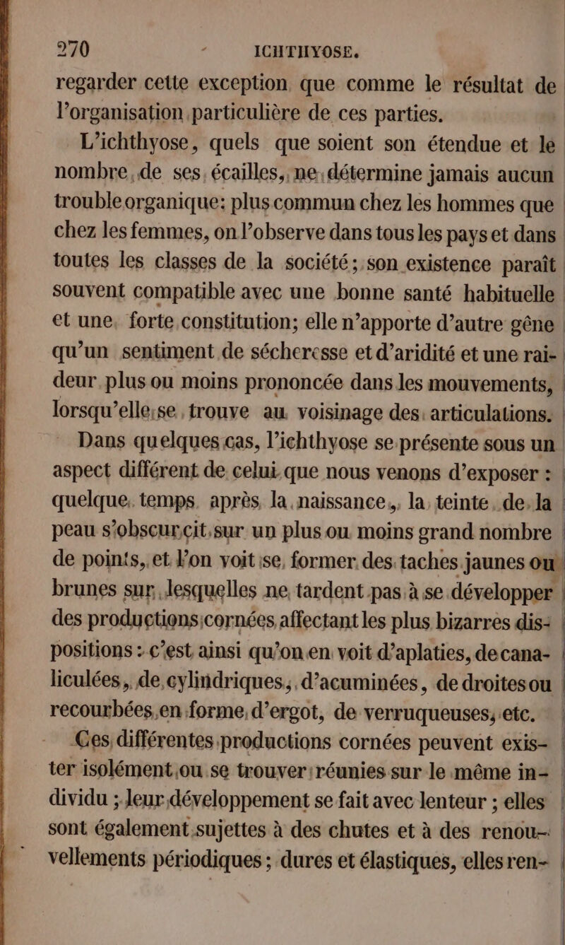 regarder cette exception que comme le résultat de l’organisation particulière de ces parties. | L’ichthyose, quels que soient son étendue et le nombre,de ses. écailles, ne: détermine jamais aucun trouble organique: plus commun chez les hommes que chez les femmes, on l’observe dans tous les pays et dans | toutes les classes de la société; son existence paraît souvent compatible avec une bonne santé habituelle | et une, forte constitution; elle n’apporte d’autre gêne | qu’un sentiment de sécheresse et d’aridité et une rai- | deur plus ou moins prononcée dans les mouvements, | lorsqu’ellese trouve au voisinage des: articulations. | Dans quelques cas, l’ichthyose se présente sous un aspect différent de celui-que nous venons d’exposer : | quelque, temps. après, la naissance, la teinte, de. la | peau s’obscurcit.sur un plus ou moins grand nombre | de points,.et Von voit ise, former des.taches.jaunes ou brunes sur, lesquelles ne tardent pas à se développer !: des productiensicornées affectant les plus bizarres dis: | positions : c'est ainsi qu’onen voit d’aplaties, decana- | liculées, de cylindriques, d’acuminées, de droitesou | recourbées,en forme, d’ergot, de verruqueuses;etc. * | Ces différentes productions cornées peuvent exis- | ter isolément ou se trouver réunies sur le même in= | dividu ; Jeur développement se fait avec lenteur ; elles | sont également.sujettes à des chutes et à des renou-: : vellements périodiques ; dures et élastiques, ellesren- | ne
