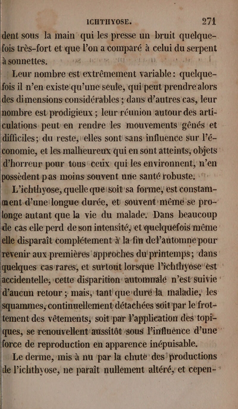 dent sous la main qui les presse un bruit quelque- fois très-fort et que l’on a db + à sels du Apans à sonnettes. \ | -: Leur nombre est extrêmement variable : 9 im fois il n’en existe:qu’une seule, quipeut prendre alors des dimensions considérables ; dans d’autres cas, leur nombre est prodigieux ; leur réunion ‘autour des arti- culations peut en rendre les mouvements gênés et difficiles; du reste, elles sont sans-influence sur l’é- conomie, et les malheureux qui en sont atteints; objets d'horreur pour tous: ceux qui les environnent, n’en possèdent pas moins souvent une santé robuste: L’ichthyose, quelle que:soit'sa forme; est constam- ment-d’uneilongue durée, ét souvent'même-se pro- longe autant que la vie du malade: Dans beaucoup de cas elle perd deson intensité; et quelquefois même ‘elle disparaît complétement à la-fin dePautomne pour révenir aux premières approches du'printemps; dans quelques cas-rares, et surtout lorsque l’ichthyose est accidentelle, cette disparition automnalé n’est suivie : d'aucun retour ; mais, tant queduré la maladie, les | se continuellement détachées sôit'par le frot- tement des vêtements, soit'par l’application des topi- ques, se renouvellent' aussitôt sous linfluénce d'une force de reproduction en apparence inépuisable. Le derme, mis à nu ‘par la chuté des’ productions de l’ichthyose, ne paraît nullement altéré,'et cepen-