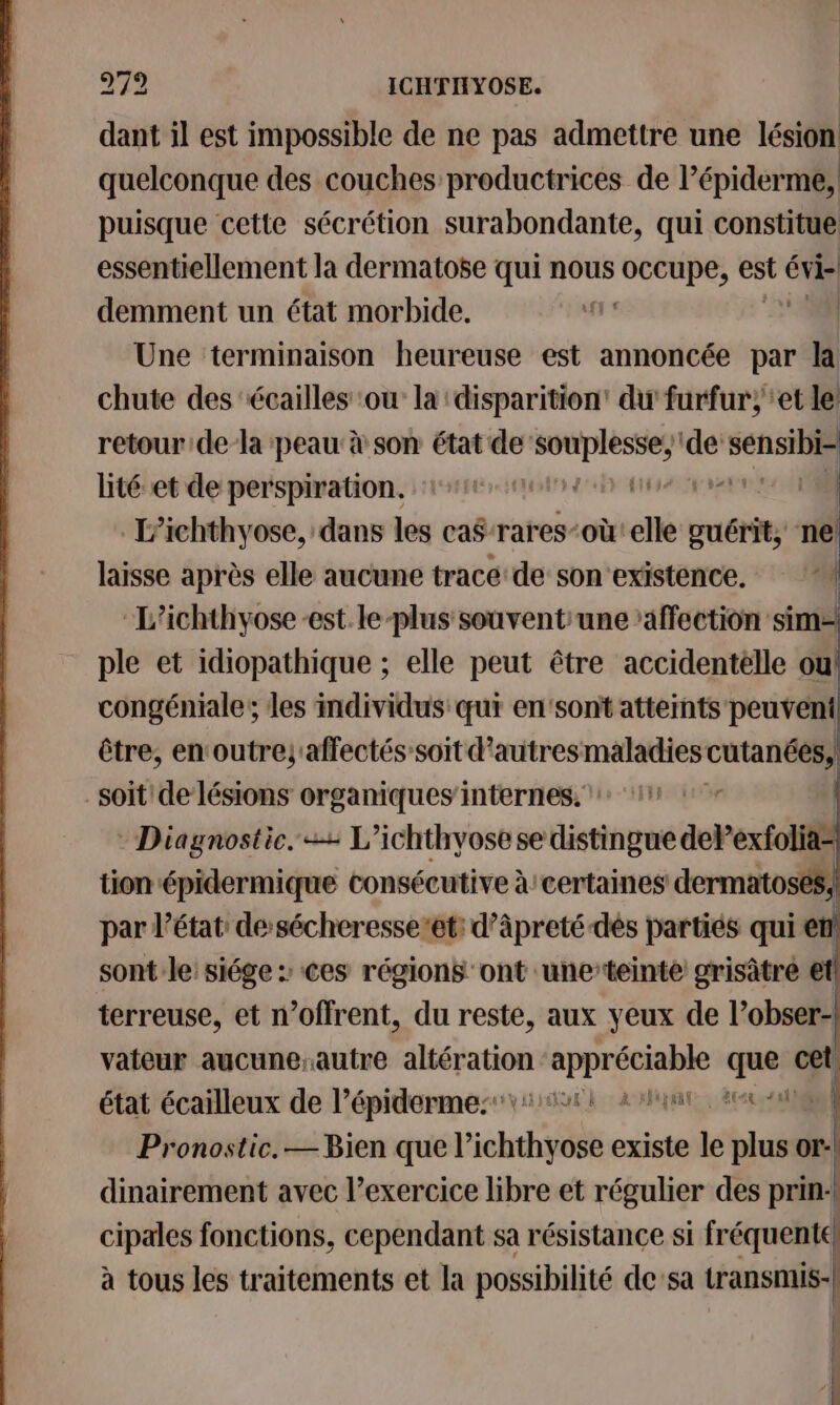 dant il est impossible de ne pas admettre une lésion quelconque des couches productrices de l’épiderme, puisque cette sécrétion surabondante, qui constitue essentiellement la dermatose qui nous occupe, est évi | | demment un état morbide. ‘fr | Une terminaison heureuse est annoncée par la chute des écailles ou la disparition’ du furfur; ‘et le retourde-la peau: à son état de: sem de: sensibie lité et de perspiration. et tue ] L’ichthyose, dans les ca$-rares-où elle sions 1 tas après elle aucune trace de sonexistence. ‘4 “L’ichthyose-est.le-plus souvent une ‘affection sim= ple et idiopathique ; elle peut être accidentelle où! congéniale; les individus qui en'sont atteints peuvent être, enoutrejaffectés’soit d'autresmaladies cutanées, soit de lésions organiques'internes, 11 Diagnostic. = L’ichthyose se distingue delPexfolia= tion épidermique consécutive à certaines dermatosés; par l’état de’sécheresse’et: d’àäpreté dés partiés qui € sont le: siége : Ces régions ont une’teinte grisâtre et terreuse, et n’offrent, du reste, aux yeux de l'obser- vateur aucuneautre vis EE que ce état écailleux de l’épidermessvirt 2hint aan Pronostic. —Bien que Lichthyose existe le plus or! dinairement avec l’exercice libre et régulier des prin-! cipales fonctions, cependant sa résistance si fréquente! | | à tous les traitements et la possibilité de:sa transmis: