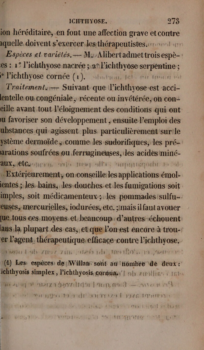 ion héréditaire, en font une affection grave et contre aquelle, doivent s’exercer.lesthérapeutistes.sr 0 Espèces et variétés, — M:-Alibertadmettr aspii es : 1° l’ichthyosenacrée ; 22 Pichthyose sp Série B'ichthyose cornée (1). “huis, pete ere trou Traitement. Suivant que l'ichthyose: ‘est acci- lenteile, ou. congéniale ; récente ou invétérée;on con: eille avant tout l'éloignement des conditions qui ont ù favoriser son développement , ensuitel’emploi des ubstances qui-agissent. plus. particulièrement sur! le ystème dermoïde ;.comme les sudorifiques, les pré- arations soufrées ou. Le ER acides miné- aux, Et: ssl Fra ls Et IR DE L érienres een ; on-conseille: les srbliohsieit te ientes ; les: bains, les douches-et.les fumigations soit imples, soit médicamenteux; les pommadessulfu- euses, mercurielles, iodurées, etc. 31mais il faut avouer [ue tous ces, moyens.et. beaucoup. d’autres échouent: lans,la plupart des cas, et que Pon-est encore à trou- er sg de ca efficace cenire l’ichthyose,. dapdien À lv Lai r Yai tar srl 100 104 AI LE 1(4) Les: espèces) de ;Wäüllan: ‘sont au! inômibre de deux : ichthyosis simplex , l'ichthyosis, garde} ob zrillis- M up rer anal uen ne 2 au ac sé 5710 Heat Res CH CPE MOVE SZ D PAYS FT