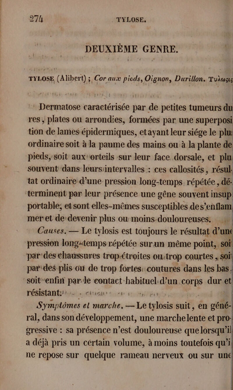 27h TYLOSE. DEUXIÈME GENRE. Dermatose caractérisée par de petites tumeurs du res ; plates ou arrondies, formées par une superposi tion de lames épidermiques, etayant leur siége le plu: ordinaire soit à la paume des mains ou à la plante de pieds, soit auxorteils sur leur face dorsale, et plu souvent dans leursiintervalles : ces callosités, résul. tat ordinaire d’une pression long-temps. répétée , dé- terminent par leur présence une gêne souvent insup portable; et sont elles-mêmes susceptibles des’enflam meret dedevenir plus ou moins-douloureuses. Causes. — Le tylosis est toujours le résultat dun pression longtemps répétée surun même point, . soi. par'des chaussures trop&lt;troites ou: ‘trop courtes , soi! par des plis ou de trop fortes: coutures dans les bas. soitenfin parle contact habituel d’un corps dur et résistants … céraur &lt;a 6 us | Side el marche. —Le tylbis suit, en géné- ral, dans son développement, une marchelente et pro: gressive : sa présence n’est douloureuse que lorsqu'il a déjà pris un certain volume, à moins toutefois qu’i ne repose sur quelque rameau nerveux ou sur une