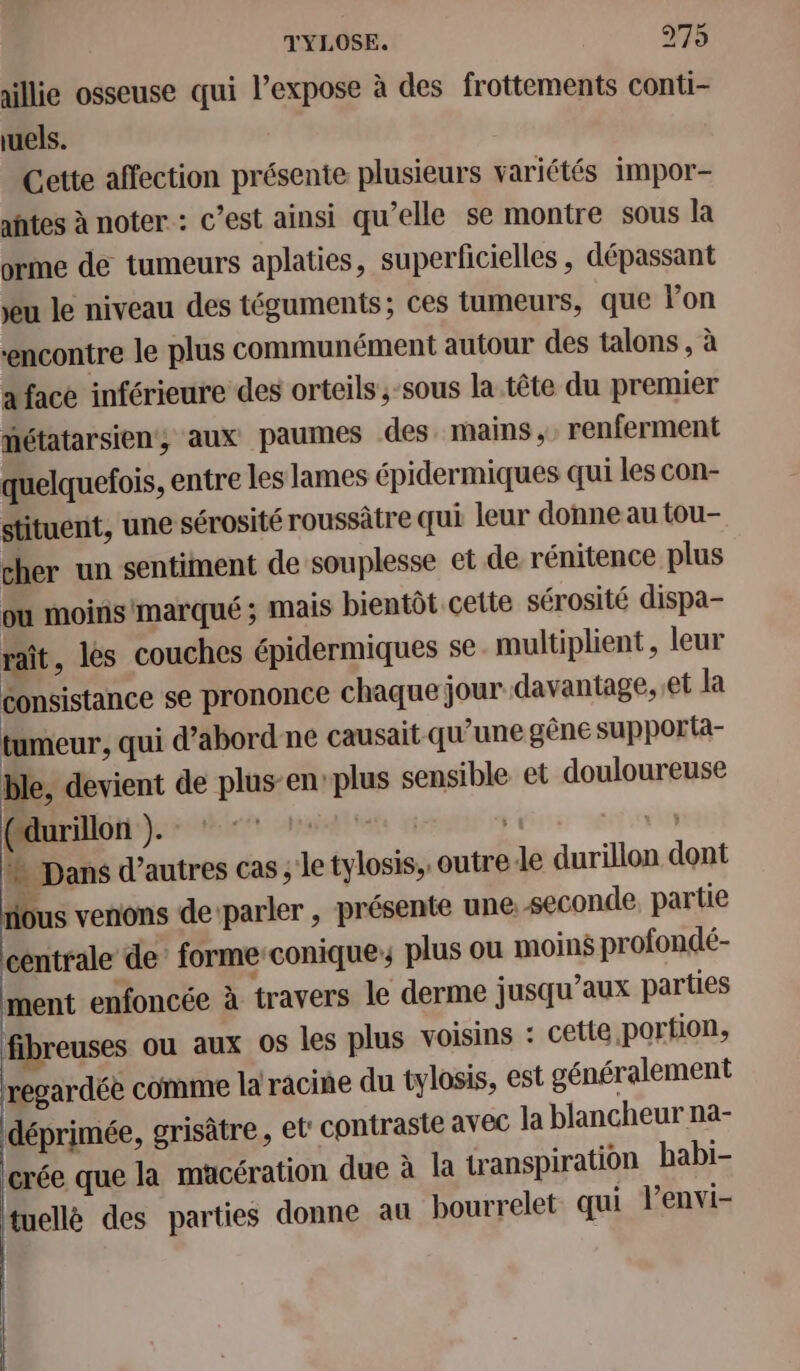 allie osseuse qui l’expose à des frottements conti- uels. Cette affection présente plusieurs variétés impor- aftes à noter : c’est ainsi qu’elle se montre sous la orme de tumeurs aplaties, superficielles , dépassant Jeu le niveau des téguments; ces tumeurs, que lon ‘encontre le plus communément autour des talons , à a face inférieure des orteils,-sous la.tête du premier hétatarsien, aux paumes des. mains, renferment quelquefois, entre les lames épidermiques qui les con- stituent, une sérosité roussätre qui leur donne au tou- cher un sentiment de souplesse et de rénitence plus ou moins'marqué ; mais bientôt cette sérosité dispa- raît, les couches épidermiques se. multiplient , leur consistance se prononce chaque jour davantage, et la tumeur, qui d’abord ne causait qu’une gêne supporta- ble, devient de plus-en:plus sensible et douloureuse (durillon ). dt ‘ss h Dans d’autres Cas, Je tylosis,, outre le durillon dont nous venons de ‘parler , présente une: seconde, partie centrale de’ forme:conique ; plus ou moins profondé- ment enfoncée à travers le derme jusqu'aux parties fibreuses ou aux 0S les plus voisins : cette portion, regardée comme la racine du tylosis, est généralement déprimée, grisâtre, et' contraste avec la blancheur na- crée que la macération due à la transpiration babi- tuellé des parties donne au bourrelet qui l’envi-