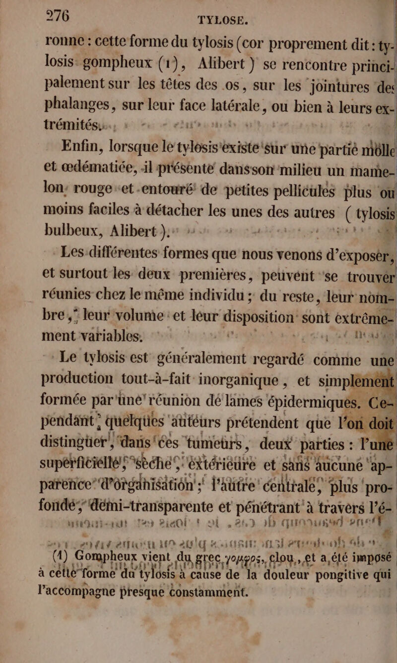 ronne : cette forme du tylosis (cor proprement dit : : ty: losis: gompheux (1), Alibert ) se rencontre princi- palement sur les têtes des os, sur les ‘ jointures ‘des phalanges, sur leur face  ale, ou bien à leurs ex- trémités.…., : sas 5 7 | Enfin, lorsque le ty ‘existe ‘Sur une partié niëlle et cdématÈE il présente dansson milieu un mame- lon: rouge -et entouré de petites pellicules Plus où moins faciles à détacher les unes des autres *: tylosis bulbeux, Alibert }.+ dE. à Les différentes formes que nous venons Sp et surtout les deux premières, peuvent ‘se trouver réunies chez le même individu ; du reste, leur nom= bre,” leur volume : et léur disposition sont extrême j ment:vatiables. à Ste Le tylosis est généralement regardé comme une production tout-à-fait inorganique , et simp emenñt formée par ‘üné'réunion dé lames épidermiqués. ce - perdant; quélqtes äütéurs prétendent que l'on doi distingüer’, dans'ées tumeurs , deux parties : : l'uné supérficiellé;sèéhe rétiérieure et sans aucune ap parie” dOhniStiôn + l'attre centrale, Plus’ pr witoitienut au PieQlt oi ,284) 5 quon 2 nef # PTIT TT EUR ‘4 # eme 4h 0% ) Gorpheux vient L du, grec op _ flou, et a,été imposé à cetlé” forme da tylosfs à à cause de la douleur pongitive qui l'accompagne presque constamment.