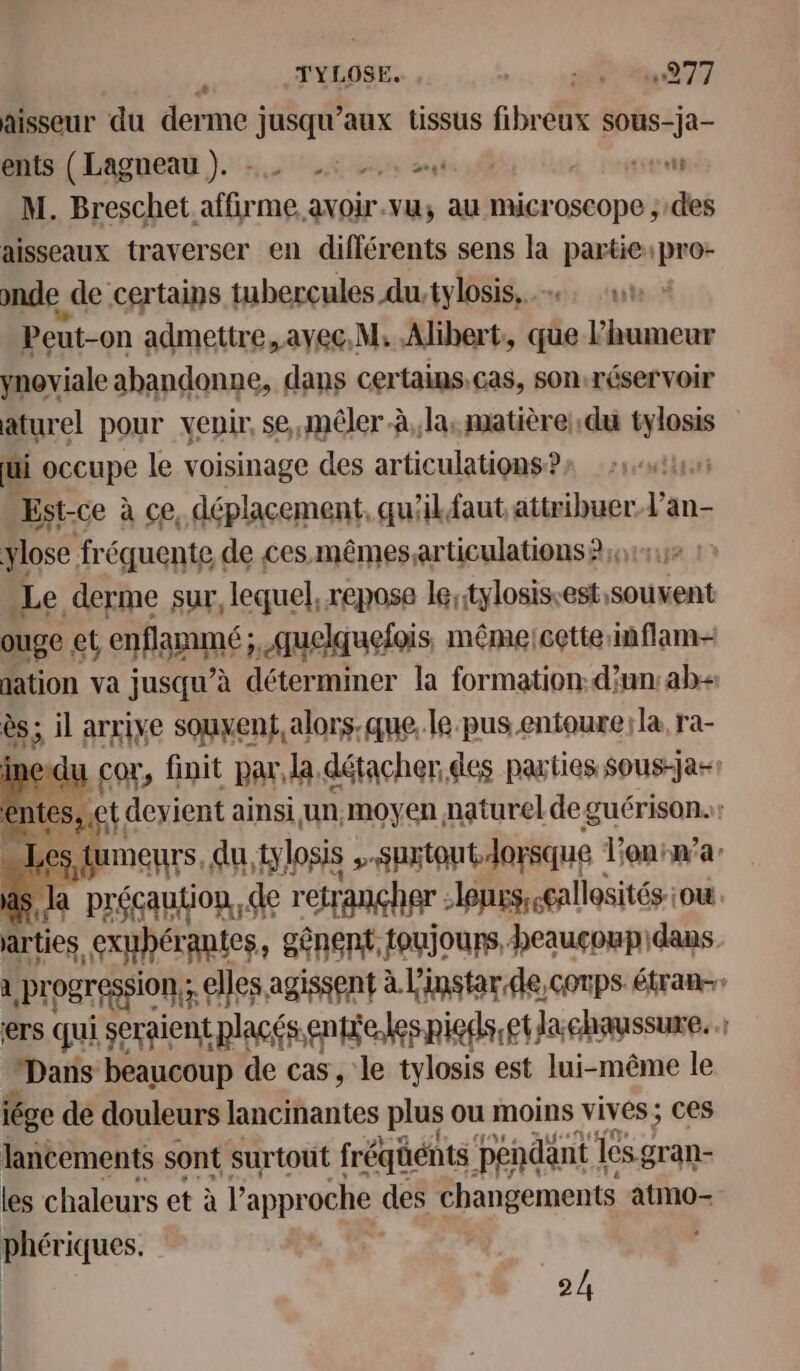 TYLOSE. DT 0e 077 aisseur du derme j jusqu'aux tissus fibreux pre ents (Lagneau). -. mt 4 ares M. Breschet affiroa me avoir. vu; au microscope ;:des aisseaux traverser en différents sens la partie:pro- onde de certains tuberçules du.tylosis. Peut-on admettre, avec.M. Alibert:, que Phumeur ynoviale abandonne, dans certains. cas, son:réservoir aturel pour venir, se,mêler à, la. matière; du tylosis ui occupe le voisinage des articulations ? L Est-ce à ce, déplacement, qu'ilfaut attribuer Lan ylose fréquente de ces mêmesarticulations?;, Le derme sur, lequel, repose lestylosis-est: int ouge ct enfanmé ; ; Auelquefois, même:cette:inflam- dation va jusqu’à déterminer la formation: d’un:ab- ès; il arrive souyent,alors.que, le pus entoure; la, ra- 1e du L cor, finit par, la. détacher des parties Sous-jar! tes, et. devient ainsi un,moyen naturel de guérison. pAMENTS du, tylosis &gt; surtout. lorsque lonrr’a ds Ja précaution, de retrançher -lonrssceallosités-iou. arties. exuhérantes, gênent. toujours, heauçcoupidans à Progression: € elles agissent à L'instarde,corps étran- ers qui seraient placés enbie.les pieds etla chaussure. : Daris beaucoup de cas, le tylosis est lui-même le iége de douleurs lancinantes plus ou moins vives ; Ces lancements sont surtout fréqüénts pendant | les gran- les chaleurs et à l'appr oche des changements atmo- phériques. ..