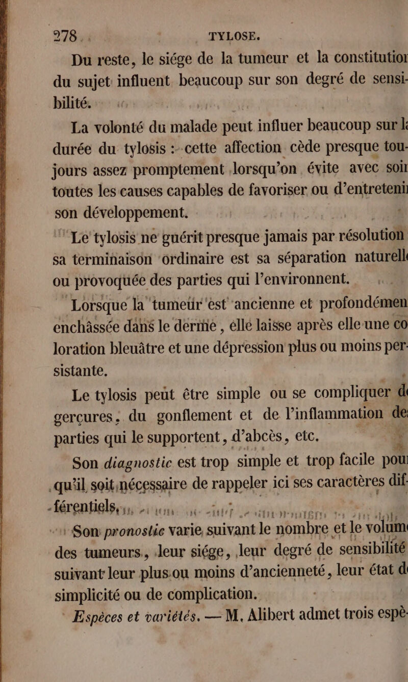 Du reste, le siége de la tumeur et la constitutior du sujet: influent beaucoup sur son degré de sensi: bilité. | La volonté du matt peut influer beancoup sur L: durée du tylosis :- cette affection cède presque tour jours assez promptement lorsqu'on évite avec soi toutes les causes capables de favoriser ou d’entreteni son développement. Le tylosis ne guérit presque jamais par résolutiotl sa terminaison ‘ordinaire est sa séparation naturel ou provoquée des parties qui l’environnent. Lorsque la ‘tumeür'est ancienne et profondémen enchâssée dans le derme , élle laisse après elle-une co loration bleuâtre et une dépression pie ou moins per sistante. Le tylosis peut être simple ou se compliquer k sercures, du gonflement et de l’'inflammation de parties qui le supportent , d’abcès, etc. ï Son diagnostic est trop simple et trop facile pou qu'il soitnécessaire de rappeler à ici ses caractères dif -férentiglssss ion. st Son: patin ste varie, AU “ nombre et le volum des tumeurs., leur siége, leur degré de sensibilité suivant leur plus:ou moins d'ancienneté, leur état d simplicité ou de complication. | * Espèces et variétés. — M. Alibert admet trois espè