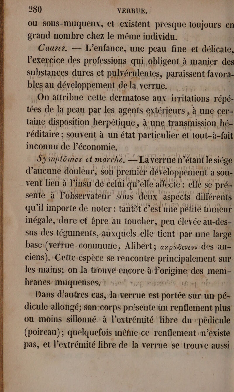 ou sous-muqueux, et existent presque toujours en grand nombre chez le même individu. Causes. — L'enfance, une peau fine et délicate, l'exercice des professions qui. obligent à manier des substances dures et pulvérulentes, paraissent favora- bles au développement de la verrue. On attribue cette dermatose aux irritations r'épé- tées de la peau par les agents extérieurs , à une cer- taine disposition herpétique, à une tr ansmission hé- réditaire ; souvent à un état particulier et tout-à-fait inconnu de l’économie. Symptômes et marche. —Laverrue n’étant le siége d’aucune douleur, $on premier développement a sOu- vent lieu à l’insu dé celui qu’elle affecte : elle se pré- sente à l'observateur Sous ‘deux aspects différents qu’il importe de noter : tantôt c’estune petite tumeur inégale, dure et âpre au toucher, peu élevée au-des- sus des téguments,-auxquels elle tient par une large base:(verrue-commune, Alibert; expos des an- ciens). Gette.éspèce se rencontre principalement sur les mains; on la trouve encore à Porigine des : mem- branes: muqueuses, + 47 +; »jee ep Dans d’autres cas, la verrue est portée:sur:un pé- dicule-allongé; $on:corps présenterun renflement plus ou moins sillonné à l’extrémité libre du rpédicule (poireau); quelquefois même-ce renflement n'existe pas, et l’extrémité libre de la verrue se trouve aussi