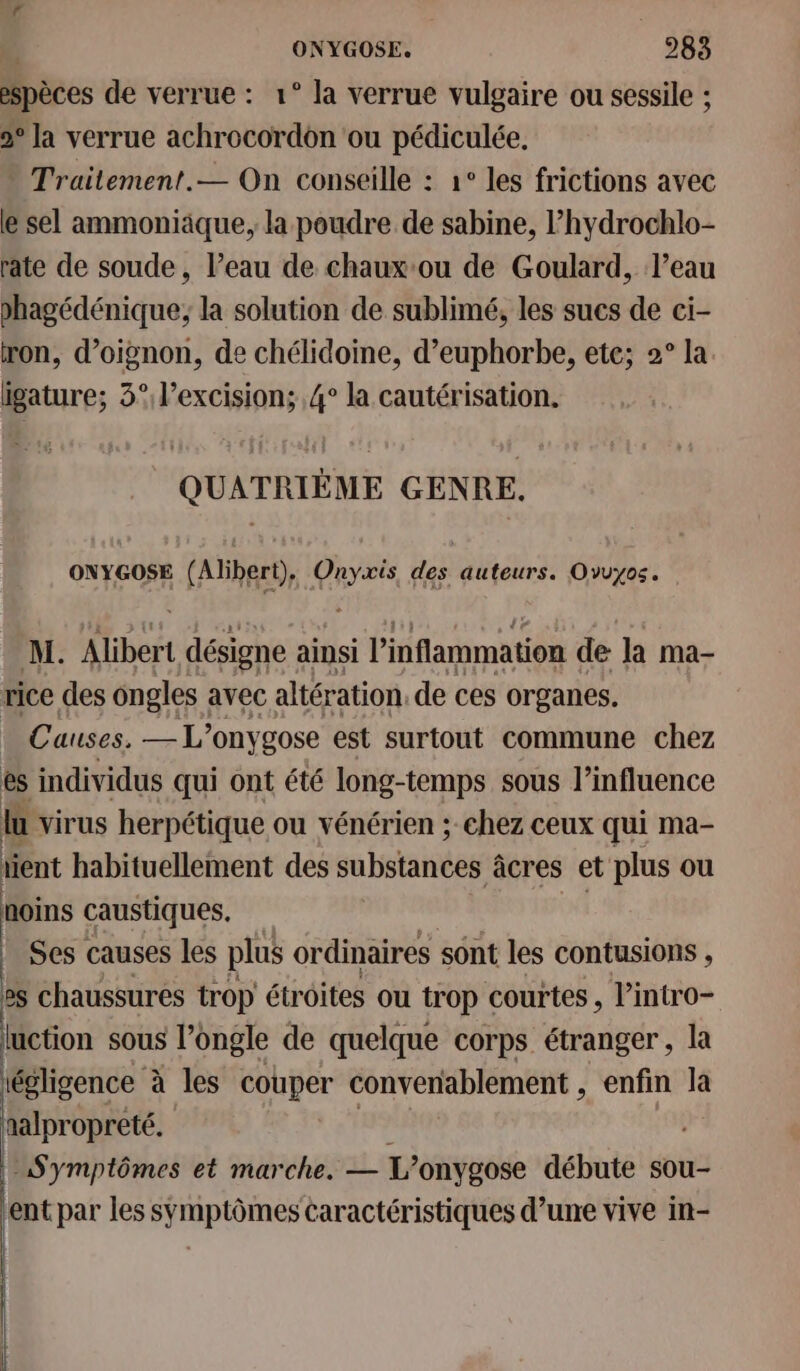 espèces de verrue : 1° la verrue vulgaire ou sessile ; 2° la verrue achrocordon ‘ou pédiculée. Trailement.— On conseille : 1° les frictions avec le sel ammoniäque, la poudre de sabine, l’hydrochlo- rate de soude, l’eau de chauxou de Goulard, l’eau phagédénique; la solution de sublimé, les sucs de ci- ron, d’oignon, de chélidoine, d’euphorbe, ete; 2° la igature; 3° l’excision; 4° la cautérisation. QUATRIÈME GENRE. ONYGOSE (Alibert), Onyxis PRETRURE Ovuyos. M. Alibert désigne ainsi l’inflammation de la ma- rice des ongles avec altération. de ces organes. . Causes. — L’onygose est surtout commune chez es individus qui ont été long-temps sous l'influence lu virus herpétique ou vénérien ; chez ceux qui ma- ient habituellement des substances âcres et plus ou noms caustiques, Ses causes les plus ordinaires sont les contusions j es chaussures trop étroites ou trop courtes , l’intro- luction sous l’ongle de quelque corps étranger, la iégligence à les couper convenablement , enfin là aalpropreté. | Symptômes et marche. — L’ onygose débute sou- ent par les symptômes caractéristiques d’une vive in-