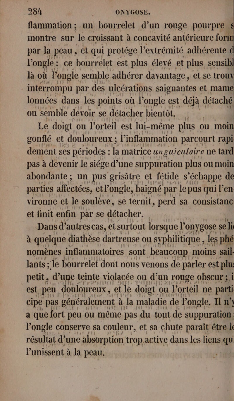 | | | 28h ONYGOSE. | flammation ; un bourrelet d’un rouge pourpre $ montre sur le croissant à concavité antérieure fort par la peau , et qui protége l’e extrémité adhérente l'ongle : ce bourrelet est plus élevé et plus sensib] là où l’ongle semble adhérer davantage, et se trouy interrompu par des ulcérations saignantes et mame lonnées dans les points où l’ongle est déjà détaché ou semble devoir se détacher bientôt. Le doigt ou l’orteil est lui-même plus ou moin gonflé et douloureux ; l’inflammation parcourt rapi dement ses périodes : la matrice urguiculaire ne tard pas à devenir le siége d’une suppuration plus ou moin abondante; un pus grisâtre et fétide s'échappe de parties ae et l'ongle, baigné par le pus qui l'en vironne et le soulève, se ternit, perd sa consistance et finit enfin par se détacher. Dans d’ autres Cas, et surtout lorsque l’onygose se ‘li à quelque diathèse dartreuse ou syphilitique, les phé nomènes inflammatoires sont beaucoup moins sail- lants ; le bourrelet dont nous venons de parler est plu petit, d’une teinte violacée ou d’un rouge obscur; i est peu. douloureux , et le doigt ou l’orteil ne parti cipe pas généralement à Ja maladie de longle. Il n” a que fort peu ou même pas du tout de suppuration. l’'ongle conserve sa couleur, et sa chute paraît être le résultat d’une absorption trop.active dans Les liens qu l’unissent à la peau.