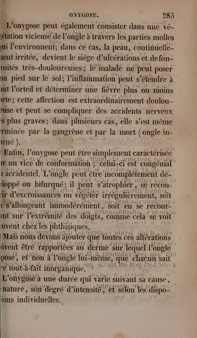 nonygose peut également consisier dans une vé- étation vicieuse de l’ongle à travers les parties molles jui l'environnent; dans ce cas, la peau, continuelle- nent irritée, devient le siége d’ ulcérations et defon- Osités très-douloureuses; 16 malade ne peut poser on pied sur le sol; l’inflammation peut s ‘étendre à à ut l’orteil et déterminer une ficvre plus où moins te; cette affection est extraordinairement doulou- euse et peut se compliquer des accidents nerveux S plus graves; dans plusieurs cas, elle s’est même mince par la” gangrène et L par là mort L (ongle i In- irné ). 4 Enfin, l’onygose peut être simplement « caractérisée w un vice de conformation ; ; celui-ci est congénial 1 accidentel. L’ongle peut ëtre incomplétement dé- doppé ou bifurqué ; il peut s ’atrophier , se récou- ïr d’excroissances ou végéter i ir “éguliérement, soit ’allongeant immhodérément ,: soit en se récou- h sur l'extrémité des doigts, comme cela se voit bien chez les phtbisiques.. w | Maïs nous devons ajouter ( que 1outes ces s allérations vent êtré rapportées au dermé”s sur ‘lequel l'ongle | | pose ; et”non à Jongle lui- -mêine, ; que éhacun sait re tout-à-fait i inorganique. A { L'onÿgose : à une durée qui varie suivant $a cause , nature, son dègré d'intensité, ét’ Selon es dispo- ions individuelles.