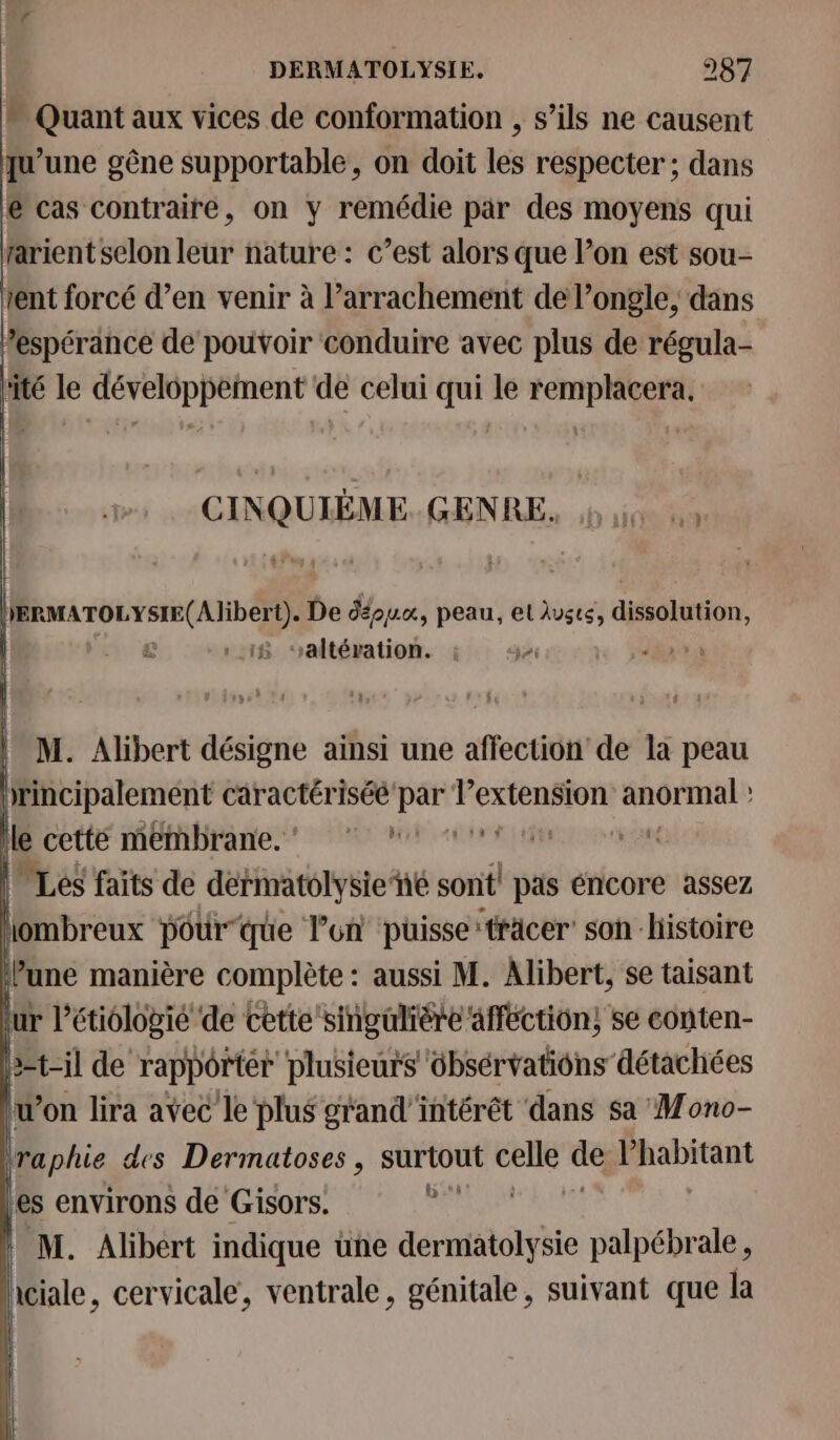 “ Quant aux vices de conformation , s’ils ne causent qu’une gêne supportable, on doit les respecter ; dans @ cas contraire, on y remédie par des moyens qui rarient selon leur nature : c’est alors que l’on est sou- tent forcé d’en venir à l’arrachement de l’ongle, dans ‘espérance de pouvoir conduire avec plus de régula- tité le développement de celui qui le remplacera. GANQUME GENRE bite HERMATOLYSIE(Alibert). De déppu, peau, et lvsté, dééoiétion, £ 18 ‘altération. à EE ! M. Alibert désigne ainsi une affection de la peau principalement caractériséé par ea rt ART Île cetté Méthibrane.t 7 Mi rs uen cu | Les faits de dérmatolysie‘hé sont! pas éncore assez jombreux pourque l’un puisse: ‘träcer’ son histoire | une manière complète : aussi M. Alibert, se taisant ur l’étiologié de cette singulière affection; se conten- 3=t-il de rappôrtér plusieurs ôbsérvations détachées iw’on lira avec le plus grand'intérét dans sa Mono- raphie des Dermatoses, surtout age ps Phabitant es environs dé Gisors. ° M. Alibert indique üne dermatolysie palpébrale, iciale, cervicale, ventrale, génitale, suivant que la