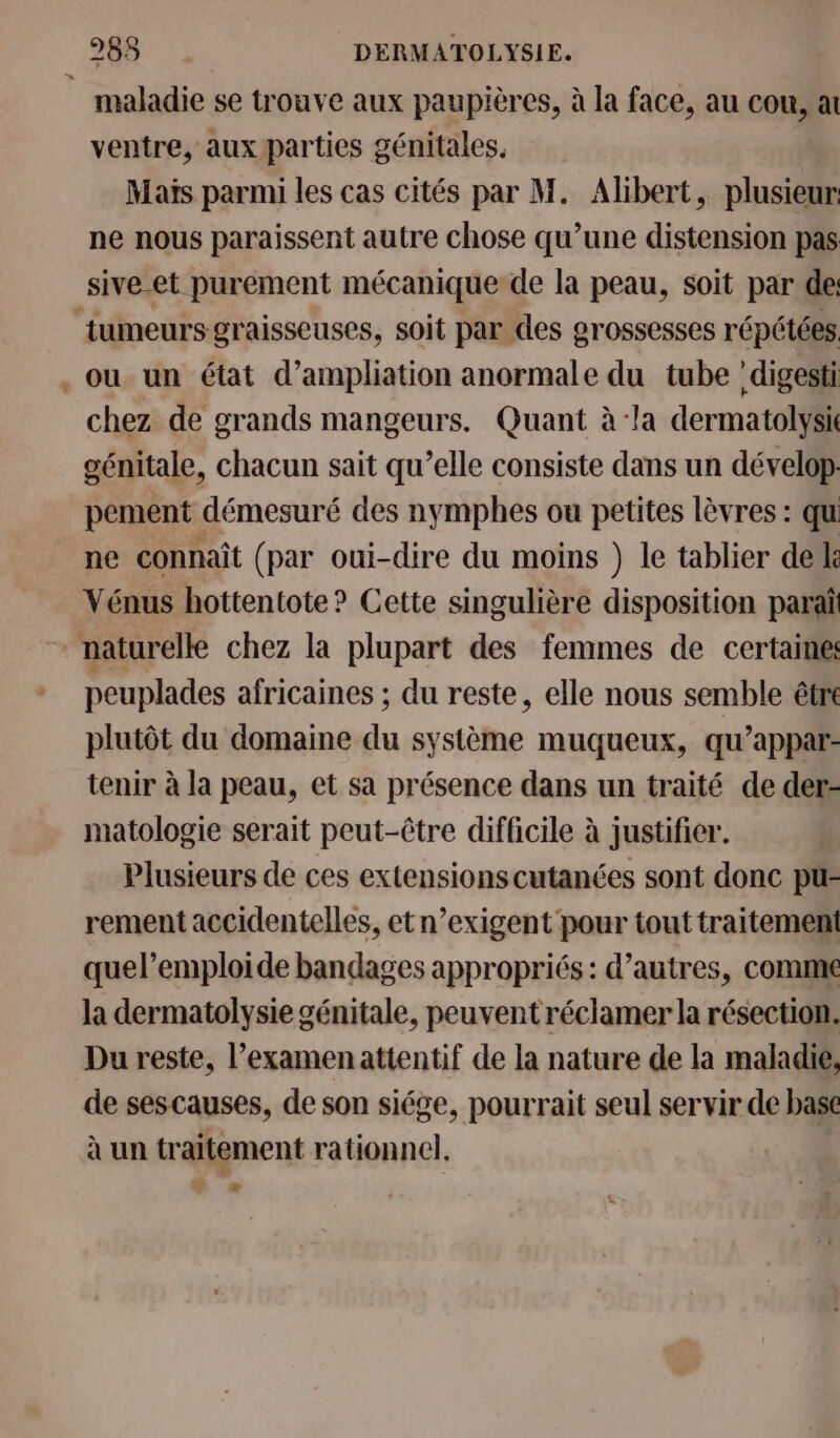 maladie se trouve aux paupières, à la face, au cou, at ventre, aux parties génitales. Maïs parmi les cas cités par M. Alibert, plusieur. ne nous paraissent autre chose qu’une distension pas sive-et purement mécanique de la peau, soit par de: tumeurs graisseuses, soit par des grossesses répétées . ou un état d’ampliation anormale du tube 'digesti chez de grands mangeurs. Quant à:la dermatolysi génitale, chacun sait qu’elle consiste dans un dévelop pement démesuré des nymphes ou petites lèvres : qu ne connaît (par oui-dire du moins ) le tablier del Vénus hottentote? Cette singulière disposition paraî naturelle chez la plupart des femmes de certaine peuplades africaines ; du reste, elle nous semble être plutôt du domaine du système muqueux, qu’appar- tenir à la peau, et sa présence dans un traité de der- matologie serait peut-être difficile à justifier. | Plusieurs de ces extensions cutanées sont donc pu- rement accidentelles, etn’exigent pour tout traitement quel’emploide bandages appropriés: d’autres, comme la dermatolysie génitale, peuvent réclamer la résection. Du reste, l’examenattentif de la nature de la maladie, de sescauses, de son siége, pourrait seul servir de base à un traitement rationnel. æ