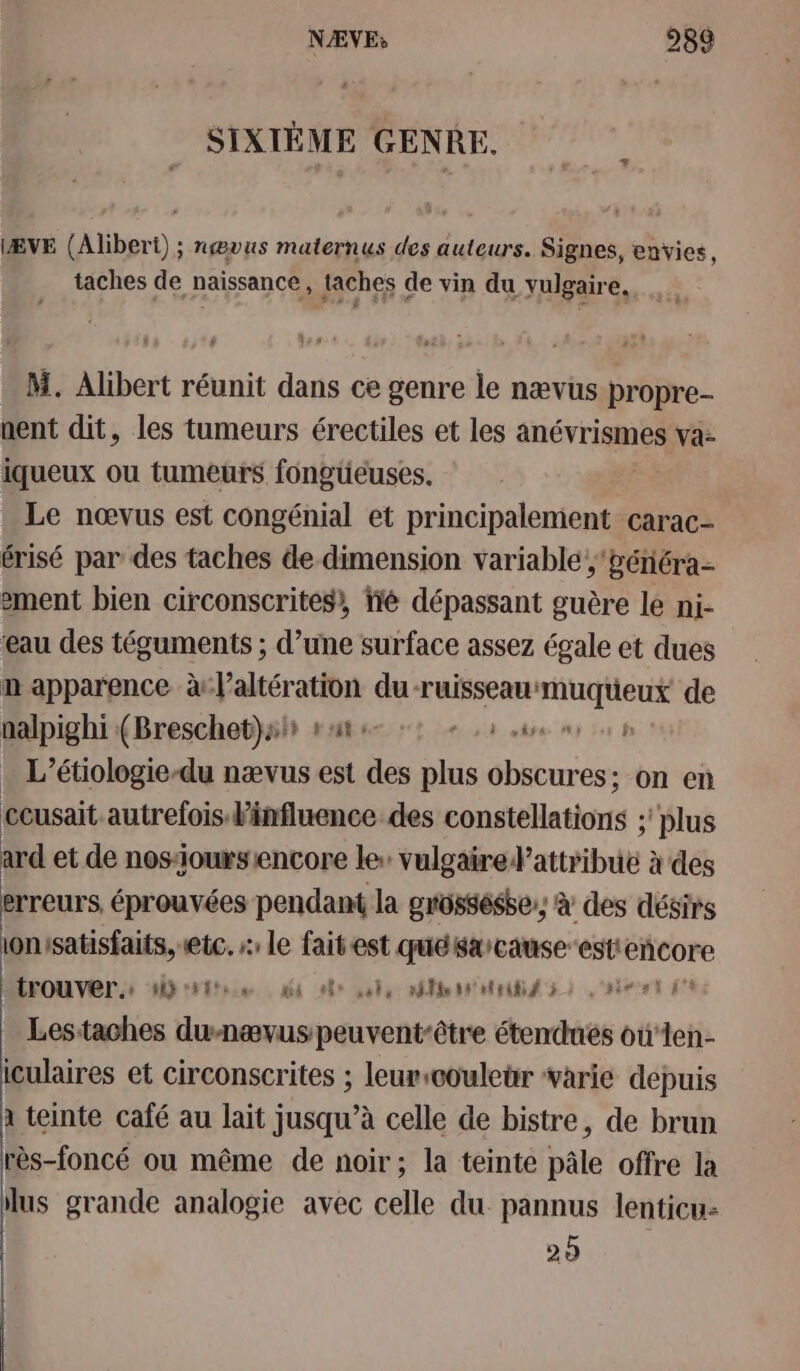 SIXIÈME GENRE. ÆVE (Alibert) ; nœvus maternus des auteurs. Signes, envies, taches de naissance, taches de vin du vulgaire. M. Alibert réunit dans ce genre le nævus propre nent dit, les tumeurs érectiles et les anévrismes va: iqueux ou tumeurs fongüeuses. Le nœvus est congénial et principalement carac- érisé par des taches de dimension variable ;'énéra- ement bien circonscrites, fé dépassant guère le ni- eau des téguments ; ; d’une surface assez égale et dues n apparence à Mb à du-ruisseau: RER de nalpighi (Breschet}air rt : t44 es . L’étiologie-du nævus est 1 plus obscures; on en ccusait autrefois influence des constellations : ; plus ard et de nos-ioursiencore le: vulgaire attribut : à des erreurs éprouvées pendant la grüssésbe, à des désirs ionisatisfaits, etc. s: le faitest quéksarcause-estiencore MFOUVET + HD ton ni of pos Me MB 52 aie et Lestaches dunævus peuvent-être étendues oùten- iculaires et circonscrites ; leurscouleur varie depuis à teinte café au lait jusqu’à celle de bistre, de brun rès-foncé ou même de noir; la teinte pâle offre la lus grande analogie avec celle du. pannus lenticu- 20